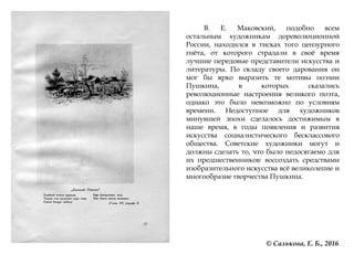 В. Е. Маковский, подобно всем
остальным художникам дореволюционной
России, находился в тисках того цензурного
гнѐта, от которого страдали в своѐ время
лучшие передовые представители искусства и
литературы. По складу своего дарования он
мог бы ярко выразить те мотивы поэзии
Пушкина, в которых сказались
революционные настроения великого поэта,
однако это было невозможно по условиям
времени. Недоступное для художников
минувшей эпохи сделалось достижимым в
наше время, в годы появления и развития
искусства социалистического бесклассового
общества. Советские художники могут и
должны сделать то, что было недосягаемо для
их предшественников: воссоздать средствами
изобразительного искусства всѐ великолепие и
многообразие творчества Пушкина.
© Салькова, Е. Б., 2016
 