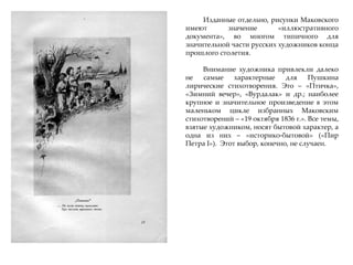 Изданные отдельно, рисунки Маковского
имеют значение «иллюстративного
документа», во многом типичного для
значительной части русских художников конца
прошлого столетия.
Внимание художника привлекли далеко
не самые характерные для Пушкина
лирические стихотворения. Это – «Птичка»,
«Зимний вечер», «Вурдалак» и др.; наиболее
крупное и значительное произведение в этом
маленьком цикле избранных Маковским
стихотворений – «19 октября 1836 г.». Все темы,
взятые художником, носят бытовой характер, а
одна из них – «историко-бытовой» («Пир
Петра I»). Этот выбор, конечно, не случаен.
 
