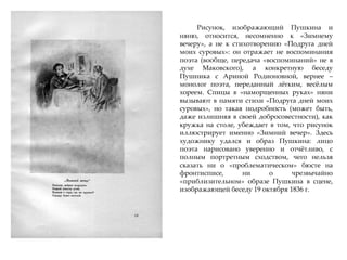 Рисунок, изображающий Пушкина и
няню, относится, несомненно к «Зимнему
вечеру», а не к стихотворению «Подруга дней
моих суровых»: он отражает не воспоминания
поэта (вообще, передача «воспоминаний» не в
духе Маковского), а конкретную беседу
Пушника с Ариной Родионовной, вернее –
монолог поэта, переданный лжгким, весжлым
хореем. Спицы в «наморщенных руках» няни
вызывают в памяти стихи «Подруга дней моих
суровых», но такая подробность (может быть,
даже излишняя в своей добросовестности), как
кружка на столе, убеждает в том, что рисунок
иллюстрирует именно «Зимний вечер». Здесь
художнику удался и образ Пушкина: лицо
поэта нарисовано уверенно и отчжтливо, с
полным портретным сходством, чего нельзя
сказать ни о «проблематическом» бюсте на
фронтисписе, ни о чрезвычайно
«приблизительном» образе Пушкина в сцене,
изображающей беседу 19 октября 1836 г.
 