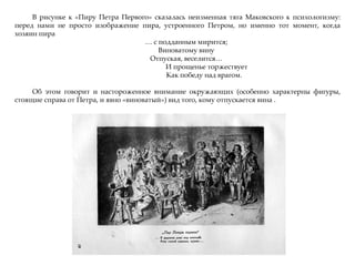 В рисунке к «Пиру Петра Первого» сказалась неизменная тяга Маковского к психологизму:
перед нами не просто изображение пира, устроенного Петром, но именно тот момент, когда
хозяин пира
… с подданным мирится;
Виноватому вину
Отпуская, веселится…
И прощенье торжествует
Как победу над врагом.
Об этом говорит и настороженное внимание окружающих (особенно характерны фигуры,
стоящие справа от Петра, и явно «виноватый») вид того, кому отпускается вина .
 