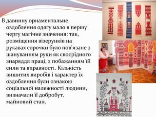 В давнину орнаментальне
оздоблення одягу мало в першу
чергу магічне значення: так,
розміщення візерунків на
рукавах сорочки було пов’язане з
шануванням руки як своєрідного
знаряддя праці, з побажанням їй
сили та вправності. Кількість
вишитих виробів і характер їх
оздоблення були ознакою
соціальної належності людини,
визначали її добробут,
майновий стан.
 