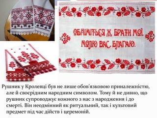 Рушник у Кролевці був не лише обов’язковою приналежністю,
але й своєрідним народним символом. Тому й не дивно, що
рушник супроводжує кожного з нас з народження і до
смерті. Він неодмінний як ритуальний, так і культовий
предмет під час дійств і церемоній.
 