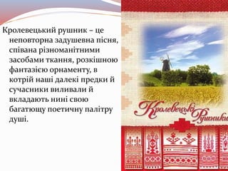 Кролевецький рушник – це
неповторна задушевна пісня,
співана різноманітними
засобами ткання, розкішною
фантазією орнаменту, в
котрій наші далекі предки й
сучасники виливали й
вкладають нині свою
багатющу поетичну палітру
душі.
 