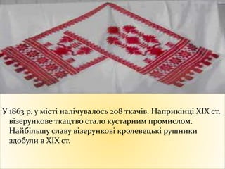 У 1863 р. у місті налічувалось 208 ткачів. Наприкінці ХІХ ст.
візерункове ткацтво стало кустарним промислом.
Найбільшу славу візерункові кролевецькі рушники
здобули в XIX ст.
 