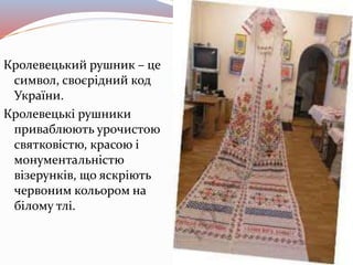Кролевецький рушник – це
символ, своєрідний код
України.
Кролевецькі рушники
приваблюють урочистою
святковістю, красою і
монументальністю
візерунків, що яскріють
червоним кольором на
білому тлі.
 