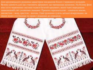 Для кролевецького рушника характерне поєднання білого і червоного кольорів.
Велику цінність для нас становить орнамент, що прикрашає рушники. На білому фоні
між густо червоними смугами ткався багатий орнамент, яким ткачі передавали
навколишній світ умовними знаками: Прямою горизонталлю – означали землю,
хвилястою – воду, хрестом – вогонь. Одні рушники суціль заткані візерунками, на
інших вони є густішими по краях і рідшими до середини.
 