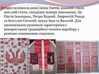 Історія залишила деякі імена ткачів, кожний з яких
мав свій стиль, своєрідну манеру виконання. Це
Настя Іваницька, Петро Бідний, Лаврентій Ринда
та його син Євтихій, онуки Іван та Василій. Для
кролевецьких рушників характерним є
використання традиційної техніки перебору з
ремізно-човниковим ткацтвом.
 