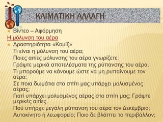  Βίντεο – Αφόρμηση
Η μόλυνση του αέρα
 Δραστηριότητα «Κουίζ»
Τι είναι η μόλυνση του αέρα;
Ποιες αιτίες μόλυνσης του αέρα γνωρίζετε;
Γράψτε μερικά αποτελέσματα της ρύπανσης του αέρα.
Τι μπορούμε να κάνουμε ώστε να μη ρυπαίνουμε τον
αέρα;
Σε ποια δωμάτια στο σπίτι μας υπάρχει μολυσμένος
αέρας;
Γιατί υπάρχει μολυσμένος αέρας στο σπίτι μας; Γράψτε
μερικές αιτίες.
Πού υπήρχε μεγάλη ρύπανση του αέρα τον Δεκέμβριο;
Αυτοκίνητο ή λεωφορείο; Ποιο δε βλάπτει το περιβάλλον;
ΚΛΙΜΑΤΙΚΗ ΑΛΛΑΓΗ
 