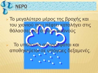  Το μεγαλύτερο μέρος της βροχής και
του χιονιού που πέφτει καταλήγει στις
θάλασσες και στους ωκεανούς
 Το υπόλοιπο απορροφάται και
αποθηκεύεται σε υπόγειες δεξαμενές.
NΕΡΟNΕΡΟ
 