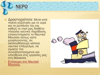  Δραστηριότητα: Μετά από
πολλή συζήτηση για το νερό
και τη ρύπανση του και
καθώς το νησί μας διαθέτει
πλούσια ναυτική παράδοση,
επισκεπτόμαστε το Ναυτικό
Μουσείο ούτως ώστε
μεγαλώνοντας, αν
ακολουθήσουμε κάποιο
ναυτικό επάγγελμα, να
είμαστε πιο
συνειδητοποιημένοι και
υπεύθυνοι στις εργασίες μας
στη θάλασσα.
 Επίσκεψη στο Ναυτικό
Μουσείο.
NΕΡΟNΕΡΟ
 