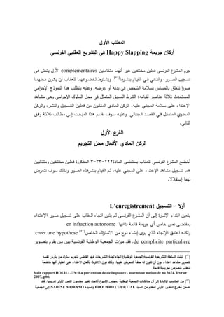 ‫األول‬ ‫المطمب‬
‫جريمة‬ ‫أركان‬Happy Slapping‫الفرنسي‬ ‫العقابي‬ ‫التشريع‬ ‫في‬
‫متكاممين‬ ‫نهما‬ ‫رير‬ ‫مختمتين‬ ‫فعمين‬ ‫نس‬‫ر‬‫الت‬ ‫ع‬‫المتر‬ ‫جرم‬complementaires‫ي‬‫ف‬ ‫يتمثو‬ ‫اموو‬
‫ا‬ ‫ير‬‫ي‬‫ي‬‫ت‬‫بن‬ ‫يام‬‫ي‬‫ي‬‫ي‬‫الق‬ ‫ي‬‫ي‬‫ي‬‫ف‬ ‫يان‬‫ي‬‫ي‬‫ث‬‫ال‬‫و‬ ‫يورل‬‫ي‬‫ي‬‫ص‬‫ال‬ ‫يجيو‬‫ي‬‫ي‬‫س‬‫ت‬(51)
‫يون‬‫ي‬‫ي‬‫ك‬‫ي‬ ‫ن‬ ‫ياب‬‫ي‬‫ي‬‫ق‬‫لمع‬ ‫يوعهما‬‫ي‬‫ي‬‫ض‬‫لخ‬ ‫يترط‬‫ي‬‫ي‬‫ت‬‫وي‬ ‫ل‬‫يا‬‫ي‬‫ي‬‫م‬‫مه‬ ‫م‬
‫ام‬‫ر‬‫اإلج‬ ‫النموذج‬ ‫ذا‬ ‫يتطمب‬ ‫وعميه‬ .‫عرضه‬ ‫و‬ ‫بدنه‬ ‫ف‬ ‫التخص‬ ‫بسالمة‬ ‫بالمساس‬ ‫تتعمي‬ ‫ا‬‫ر‬‫صو‬
‫د‬ ‫يا‬‫ت‬‫م‬ ‫ي‬ ‫و‬ ‫ي‬‫م‬‫ا‬‫ر‬‫اإلج‬ ‫السمو‬ ‫و‬ ‫م‬ ‫ف‬ ‫المتمثو‬ ‫المسبي‬ ‫الترط‬ :‫لقيامه‬ ‫عناصر‬ ‫ثالثة‬ ‫دث‬ ‫المست‬
‫يركن‬‫ي‬‫ل‬‫ا‬‫و‬ ‫يرل‬‫ي‬‫ت‬‫الن‬‫و‬ ‫يجيو‬‫ي‬‫س‬‫الت‬ ‫يين‬‫ي‬‫م‬‫فع‬ ‫ين‬‫ي‬‫م‬ ‫يون‬‫ي‬‫ك‬‫المت‬ ‫يادئ‬‫م‬‫ال‬ ‫يركن‬‫ي‬‫ل‬‫ا‬ ‫يهل‬‫ي‬‫ي‬‫عم‬ ‫ي‬‫ي‬‫ن‬‫المج‬ ‫يالمة‬‫ي‬‫س‬ ‫يى‬‫ي‬‫م‬‫ع‬ ‫يداء‬‫ت‬‫اإلع‬
‫يي‬‫ي‬‫ف‬‫و‬ ‫ية‬‫ي‬‫ث‬‫ثال‬ ‫يب‬‫ي‬‫ل‬‫مطا‬ ‫يى‬‫ي‬‫ل‬‫إ‬ ‫يث‬‫ي‬ ‫المب‬ ‫يذا‬‫ي‬ ‫يم‬‫ي‬‫س‬‫نق‬ ‫يوا‬‫ي‬‫س‬ ‫يه‬‫ي‬‫ي‬‫وعم‬ . ‫ياخ‬‫ي‬‫ن‬‫الج‬ ‫يد‬‫ي‬‫ص‬‫الق‬ ‫ي‬‫ي‬‫ف‬ ‫يو‬‫ي‬‫ث‬‫المتم‬ ‫يوئ‬‫ي‬‫ن‬‫المع‬
. ‫التال‬
‫األول‬ ‫الفرع‬
‫المادي‬ ‫الركن‬‫التجريم‬ ‫محل‬ ‫األفعال‬
‫يادة‬‫م‬‫ال‬ ‫يى‬‫ض‬‫بمقت‬ ‫ياب‬‫ق‬‫لمع‬ ‫ي‬‫س‬‫ن‬‫ر‬‫الت‬ ‫ع‬‫المتر‬ ‫خضع‬222-33-3‫ياليين‬‫ت‬‫ومت‬ ‫يين‬‫ت‬‫مختم‬ ‫يين‬‫م‬‫فع‬ ‫ة‬‫ر‬‫يذكو‬‫م‬‫ال‬
‫عمي‬ ‫المجن‬ ‫عمى‬ ‫اإلعتداء‬ ‫د‬ ‫متا‬ ‫تسجيو‬ ‫ما‬‫يرض‬‫ع‬‫نت‬ ‫يوا‬‫س‬ ‫يذل‬‫ل‬‫و‬ ‫يور‬‫ص‬‫ال‬ ‫ذا‬ ‫ير‬‫ت‬‫بن‬ ‫يام‬‫ي‬‫الق‬ ‫يم‬‫ث‬ ‫هل‬
.‫إستقالس‬ ‫لهما‬
‫ال‬‫و‬‫أ‬–‫التسجيل‬L’enregistrement
‫يداء‬‫ت‬‫اإلع‬ ‫يور‬‫ص‬ ‫يجيو‬‫س‬‫ت‬ ‫يى‬‫م‬‫ع‬ ‫ياب‬‫ق‬‫الع‬ ‫ياا‬‫ج‬‫ات‬ ‫يبن‬‫ت‬‫ي‬ ‫يم‬‫ل‬ ‫ي‬‫س‬‫ن‬‫ر‬‫الت‬ ‫ع‬‫ير‬‫ت‬‫الم‬ ‫ن‬ ‫يى‬‫ل‬‫إ‬ ‫ة‬‫ر‬‫اإلتا‬ ‫ابتداء‬ ‫يتعين‬
‫بذاتها‬ ‫قاخمة‬ ‫يمة‬‫ر‬‫ج‬ ‫ئ‬ ‫خاص‬ ‫نص‬ ‫بمقتضى‬en infraction autonome
‫اإل‬ ‫يي‬‫ن‬‫اعت‬ ‫يه‬‫ن‬‫ولك‬‫ياص‬‫خ‬‫ال‬ ‫ا‬‫ر‬‫يت‬‫ت‬‫اس‬ ‫ين‬‫م‬ ‫ع‬‫يو‬‫ن‬ ‫ياء‬‫ت‬‫إن‬ ‫ب‬‫ير‬‫ي‬ ‫يذئ‬‫ل‬‫ا‬ ‫ياا‬‫ج‬‫ت‬(52)
creer une hypothese
de complicite particuliere‫يوير‬‫ص‬‫بت‬ ‫يوم‬‫ق‬‫ي‬ ‫ين‬‫م‬ ‫يين‬‫ب‬ ‫يية‬‫س‬‫ن‬‫ر‬‫الت‬ ‫ية‬‫ي‬‫الوطن‬ ‫ية‬‫ي‬‫الجمع‬ ‫يزت‬‫ي‬‫م‬ ‫يد‬‫ق‬‫ف‬ .
(50
)‫نفسو‬ ‫يكرس‬ ‫من‬ ‫سموك‬ ‫بتجريم‬ ‫القاضي‬ ‫فييا‬ ‫التشريعات‬ ‫لجنة‬ ‫اتجاه‬ )‫الوطنية‬ ‫الفرنسية(الجمعية‬ ‫التشريعية‬ ‫السمطة‬ ‫تبنت‬
‫خاضعة‬ ‫أنيا‬ ‫اعتبار‬ ‫عمى‬ ‫اإلعتداء‬ ‫بأفعال‬ ‫اث‬‫ر‬‫االكت‬ ‫دون‬ ‫وذلك‬ ،‫عمييا‬ ‫المحرض‬ ‫صفة‬ ‫لو‬ ‫تكون‬ ‫أن‬ ‫دون‬ ‫اعتداء‬ ‫مشاىد‬ ‫لتصوير‬
‫قائمة‬ ‫تجريمية‬ ‫بنصوص‬ ‫لمعقاب‬
Voir rapport HOUILLON: La prevention de delinquance , assemblee nationale no 3674, fevrier
2007, p66.
(57
‫فقد‬ .‫تدريجيا‬ ‫األولى‬ ‫النص‬ ‫مضمون‬ ‫تغيير‬ ‫أتاحت‬ ‫الشيوخ‬ ‫ومجمس‬ ‫الوطنية‬ ‫الجمعية‬ ‫مناقشات‬ ‫أن‬ ‫إلى‬ ‫ة‬‫اإلشار‬ ‫المناسب‬ ‫من‬ )
‫السيد‬ ‫من‬ ‫المقدم‬ ‫األولى‬ ‫التعديل‬ ‫مقترح‬ ‫تضمن‬EDOUARD COURTIAL‫السيدة‬‫و‬NADINE MORANO‫الجمعية‬ ‫إلى‬
 