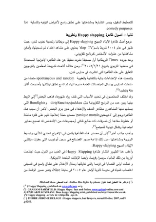 ‫ا‬‫و‬ ‫يه‬‫ي‬‫ي‬‫ف‬‫ر‬‫الت‬ ‫اض‬‫ر‬‫ي‬‫ي‬‫ر‬‫م‬ ‫يع‬‫ي‬‫س‬‫ا‬‫و‬ ‫ياي‬‫ي‬‫ط‬‫ن‬ ‫يى‬‫ي‬‫م‬‫ع‬ ‫دتها‬ ‫يا‬‫ي‬‫ت‬‫وم‬ ‫ا‬ ‫يار‬‫ي‬‫ت‬‫انت‬ ‫ير‬‫ي‬‫س‬‫وي‬ ‫يدقييل‬‫ي‬‫ل‬‫ا‬ ‫ييط‬‫ي‬‫ط‬‫لمتخ‬‫يمية‬‫ي‬‫س‬‫لت‬for
comedy purposes.
‫ثانيا‬–‫ة‬‫ظاىر‬ ‫أصول‬Happy slapping‫ىا‬‫وتطور‬
‫المبهج‬ ‫اإليذاء‬ ‫ة‬‫ر‬ ‫ظا‬ ‫صو‬ ‫يرجع‬Happy slapping‫يث‬‫ي‬ ‫يدنل‬‫ن‬‫ل‬ ‫جنوب‬ ‫ديدا‬ ‫وت‬ ‫يطانيا‬‫ر‬‫ب‬ ‫إلى‬
‫يام‬‫ي‬‫ع‬ ‫ي‬‫ي‬‫ف‬ ‫ير‬‫ي‬‫ه‬‫ظ‬2004"‫يم‬‫ي‬‫س‬‫با‬ ‫يط‬‫ر‬‫ي‬‫ي‬‫ت‬slap TV‫ين‬‫ي‬‫ك‬‫م‬‫و‬ ‫يجيمهال‬‫ي‬‫س‬‫ت‬ ‫يم‬‫ي‬‫ت‬ ‫يداء‬‫ي‬‫ت‬‫اع‬ ‫د‬ ‫يا‬‫ي‬‫ت‬‫م‬ ‫يى‬‫ي‬‫م‬‫ع‬ ‫يوئ‬‫ي‬‫ت‬ ‫ي‬ "
‫كبر‬ ‫امتخاص‬ ‫ات‬‫ر‬‫عت‬ ‫من‬ ‫دتها‬ ‫متا‬. ‫يون‬‫ز‬‫تمت‬ ‫نامج‬
‫يدة‬‫ر‬‫ج‬ ‫وتعد‬Times‫دثة‬ ‫المست‬ ‫امية‬‫ر‬‫اإلج‬ ‫ة‬‫ر‬ ‫الظا‬ ‫ذا‬ ‫عن‬ ‫قيقا‬ ‫ت‬ ‫نترت‬ ‫يتة‬ ‫ص‬ ‫وو‬ ‫يطانية‬‫ر‬‫الب‬
‫ي‬‫ر‬‫يا‬‫ي‬‫ي‬‫ت‬‫ب‬ ‫يوئ‬‫ي‬‫ي‬‫ب‬‫ر‬‫الت‬ ‫يا‬‫ي‬‫ي‬‫ه‬‫ق‬ ‫مم‬ ‫ي‬‫ي‬‫ي‬‫ف‬21/1/2005(3)
‫يويين‬‫ي‬‫ي‬‫ب‬‫ر‬‫الت‬‫و‬ ‫يين‬‫ي‬‫ي‬‫م‬‫المعم‬ ‫ة‬ ‫ي‬‫ر‬‫ي‬‫ي‬‫ي‬‫ت‬‫ل‬ ‫يت‬‫ي‬‫ي‬ ‫تا‬ ‫يه‬‫ي‬‫ي‬‫ل‬‫خال‬ ‫ين‬‫ي‬‫ي‬‫م‬‫و‬ ‫ل‬
.‫لندن‬ ‫مدارس‬ ‫ف‬ ‫انتترت‬ ‫الت‬ ‫ة‬‫ر‬ ‫الظا‬ ‫ذا‬ ‫عمى‬ ‫التعميي‬
‫يداءات‬‫ت‬‫اإلع‬ ‫يذا‬ ‫يمت‬‫س‬‫ات‬‫و‬‫ية‬‫ي‬‫العتو‬‫و‬ ‫ية‬‫ي‬‫بالتمقاخ‬ ‫ية‬‫ي‬‫بدا‬spontaneous and random‫ين‬‫م‬ ‫يذة‬‫خ‬‫مت‬
‫ير‬‫ث‬‫ك‬ ‫ت‬ ‫يب‬‫ص‬‫و‬ ‫يا‬‫ه‬‫تكاب‬‫ر‬‫ا‬ ‫ياي‬‫ط‬‫ن‬ ‫يع‬‫س‬‫ات‬ ‫ثم‬ ‫لهال‬ ‫ا‬ ‫مسر‬ ‫العامة‬ ‫اصالت‬‫و‬‫الم‬ ‫ووساخو‬ ‫المدارس‬ ‫ات‬ ‫سا‬
‫وتنظيما‬ ‫دقة‬(4)
.
‫يبعض‬‫ي‬‫ل‬‫ا‬ ‫ب‬ ‫يذ‬‫ي‬‫ف‬ ‫يال‬‫ي‬ ‫ظهور‬ ‫اء‬‫ر‬‫و‬ ‫يا‬‫ي‬‫ق‬‫ت‬ ‫ي‬‫ي‬‫ت‬‫ال‬ ‫يباب‬‫ي‬‫س‬‫ام‬ ‫يد‬‫ي‬‫ي‬‫د‬ ‫ت‬ ‫ي‬‫ي‬‫ف‬ ‫يون‬‫ي‬‫ص‬‫المخت‬ ‫يا‬‫ي‬‫م‬‫اخت‬ ‫يد‬‫ي‬‫ق‬‫و‬(5)
‫بط‬‫ر‬‫ي‬‫ي‬‫ل‬‫ا‬ ‫يى‬‫ي‬‫ل‬‫إ‬
‫ين‬‫م‬ ‫يدد‬‫ي‬‫ع‬ ‫يين‬‫ب‬‫و‬ ‫يا‬‫ه‬‫بين‬‫يو‬‫ي‬‫ث‬‫م‬ ‫ية‬‫ي‬‫يون‬‫ز‬‫التمت‬ ‫امج‬‫ر‬‫ي‬‫ي‬‫ب‬‫ال‬jackkas‫ل‬dirtySanchez‫و‬Bumfights‫ي‬‫ي‬‫ت‬‫ال‬
‫يذا‬‫ي‬ ‫يبب‬‫ي‬‫س‬ ‫ن‬ ‫ير‬‫ي‬‫خ‬ ‫ا‬ ‫يبعض‬‫ي‬‫ل‬‫ا‬ ‫ب‬‫ير‬‫ي‬‫ي‬ ‫يين‬‫ي‬ ‫ي‬‫ي‬‫ف‬ ‫يداء‬‫ي‬‫ت‬‫اإلع‬‫و‬ ‫يا‬‫ي‬‫ن‬‫الع‬ ‫ر‬ ‫يا‬‫ي‬‫ظ‬‫م‬ ‫دون‬ ‫يا‬‫ي‬‫ت‬‫الم‬ ‫يا‬‫ي‬‫ه‬‫من‬ ‫يتمهم‬‫ي‬‫س‬‫ي‬
‫"ذعرمعنوئ‬ ‫إلى‬ ‫يرجع‬ ‫ة‬‫ر‬ ‫الظا‬panique morale‫ية‬‫خ‬‫خاط‬ ‫ة‬‫ر‬‫ي‬‫ك‬‫ف‬ ‫يى‬‫م‬‫ع‬ ‫يوم‬‫ق‬‫ت‬ ‫إعالمية‬ ‫ممة‬ ‫ا‬‫ر‬‫مصد‬ "
‫ياب‬‫ي‬‫ط‬ ‫ذات‬ ‫فات‬‫ر‬‫ي‬‫ي‬‫ص‬‫ت‬ ‫ن‬ ‫يا‬‫ي‬ ‫متاد‬ ‫ية‬‫ي‬‫ف‬‫ر‬‫متط‬ ‫و‬‫يايير‬‫ي‬‫ع‬‫م‬ ‫يبح‬‫ي‬‫ص‬‫ت‬ ‫يد‬‫ي‬‫ق‬ ‫يخاص‬‫ي‬‫ت‬‫ام‬ ‫ين‬‫ي‬‫م‬ ‫يات‬‫ي‬‫ع‬‫ومجمو‬ ‫ياف‬‫ي‬‫ق‬‫ث‬ ‫ع‬
‫لممجتمع‬ ‫تهديدا‬ ‫وتتكو‬ ‫اجتماعية‬(6)
.
‫ير‬‫ي‬‫ي‬‫خ‬ ‫يب‬‫ي‬‫ي‬‫ن‬‫جا‬ ‫يب‬‫ي‬‫ي‬ ‫وذ‬(7)
‫ييط‬‫ي‬‫ي‬‫س‬‫وتب‬ ‫ذبل‬ ‫ي‬‫ي‬‫ي‬‫ل‬ ‫يادئ‬‫ي‬‫ي‬‫ع‬‫ال‬ ‫اج‬‫ر‬‫ي‬‫ي‬‫ي‬‫خ‬‫اإل‬ ‫ي‬‫ي‬‫ي‬‫ف‬ ‫ين‬‫ي‬‫ي‬‫م‬‫يك‬ ‫ة‬‫ر‬ ‫يا‬‫ي‬‫ي‬‫ظ‬‫ال‬ ‫يذا‬‫ي‬‫ي‬ ‫يدر‬‫ي‬‫ي‬‫ص‬‫م‬ ‫ن‬ ‫يى‬‫ي‬‫ي‬‫ل‬‫إ‬
‫ي‬‫ي‬‫ي‬‫ب‬‫تك‬‫ر‬‫م‬ ‫يزت‬‫ي‬‫ي‬‫ت‬ ‫ي‬‫ي‬‫ي‬‫ت‬‫ال‬ ‫يب‬‫ي‬‫ي‬‫ي‬‫ر‬‫بور‬ ‫يجن‬‫ي‬‫ي‬‫س‬ ‫ي‬‫ي‬‫ي‬‫ف‬ ‫ياخح‬‫ي‬‫ي‬‫ض‬‫الت‬ ‫يور‬‫ي‬‫ي‬‫ص‬ ‫ية‬‫ي‬‫ي‬‫ع‬‫إذا‬ ‫ي‬‫ي‬‫ي‬‫ل‬‫ذ‬ ‫ين‬‫ي‬‫ي‬‫م‬ ‫دتهال‬ ‫يا‬‫ي‬‫ي‬‫ت‬‫وم‬ ‫ية‬‫ي‬‫ي‬‫ي‬‫ر‬‫ب‬‫ر‬‫الب‬
‫المبهج‬ ‫اإليذاء‬Happy slapping.
‫ة‬‫ر‬ ‫يا‬‫ي‬‫ظ‬ ‫يار‬‫ي‬‫ت‬‫انت‬ ‫يور‬‫ي‬‫ه‬‫الظ‬ ‫يذا‬‫ي‬ ‫يب‬‫ي‬‫ق‬‫ع‬‫و‬Happy Slapping‫يت‬‫ي‬ ‫اجتا‬ ‫يث‬‫ي‬‫ي‬ ‫يدوو‬‫ي‬‫ل‬‫ا‬ ‫ين‬‫ي‬‫م‬ ‫يد‬‫ي‬‫ي‬‫العد‬ ‫ي‬‫ي‬‫ف‬
.‫يكية‬‫ر‬‫اسم‬ ‫دة‬ ‫المت‬ ‫سيات‬‫الو‬ ‫يضا‬‫و‬ ‫نسال‬‫ر‬‫وف‬ ‫ا‬‫ر‬‫سويس‬ ‫المانيال‬ ‫ذل‬ ‫من‬ ‫وروبا‬
‫ييت‬‫ي‬‫ض‬‫ق‬ ‫ي‬‫ي‬‫ف‬ ‫يع‬‫ي‬‫س‬‫ا‬‫و‬ ‫ياي‬‫ي‬‫ط‬‫ن‬ ‫يى‬‫ي‬‫م‬‫ع‬ ‫يالم‬‫ي‬‫ع‬‫اإل‬ ‫ياخو‬‫ي‬‫س‬‫و‬ ‫يا‬‫ي‬‫ه‬‫تناولت‬ ‫ي‬‫ي‬‫ت‬‫ال‬‫و‬ ‫يا‬‫ي‬‫س‬‫ن‬‫ر‬‫ف‬ ‫ي‬‫ي‬‫ف‬ ‫يايا‬‫ي‬‫ض‬‫الق‬ ‫يى‬‫ي‬‫ل‬‫و‬ ‫يت‬‫ي‬‫م‬‫تمث‬ ‫و‬
‫مدر‬ ‫ف‬ ‫تمميذة‬ ‫ارتصاب‬‫عام‬ ‫اخر‬‫و‬ ‫ثانوية‬ ‫سة‬2005‫ية‬‫ن‬‫مدي‬ ‫ف‬Nice‫ين‬‫م‬ ‫ية‬‫ع‬‫اق‬‫و‬‫ال‬ ‫يور‬‫ص‬ ‫ير‬‫ت‬‫ون‬ ‫ل‬
3
))‫ان‬‫و‬‫عن‬ ‫تحت‬ ‫التحقيق‬ ‫ىذا‬ ‫نشر‬ ‫تم‬Bullies film fights by phone‫الصحفي‬ ‫أعده‬ ،Michael Shaw.
) 4
( Happy Slapping , publised on www.phrases .org.
(5
) GRAHAM BARNFIELD :Happy Slaps : fact and fiction, www.spiked online.com and
ALEXIS AKWAGYIRAM : Does happy Slapping exist, published on http://news.bbc.co.uk.
(6
) Happy slapping , article de wikipedia , op cit.
)7
( PIERRE JEROME DELAGE : Happy slappers, bad lawyers, recueil Dalloz, 2007, no19
,p1282.
 