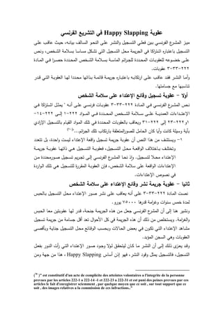 ‫عقوبة‬Happy Slapping‫الفرنسي‬ ‫التشريع‬ ‫في‬
‫يز‬‫ي‬‫ي‬‫م‬‫يى‬‫ي‬‫م‬‫ع‬ ‫يب‬‫ي‬‫ق‬‫عا‬ ‫يث‬‫ي‬‫ي‬ ‫يهل‬‫ي‬‫ن‬‫بيا‬ ‫يالا‬‫ي‬‫س‬‫ال‬ ‫يو‬‫ي‬ ‫الن‬ ‫يى‬‫ي‬‫م‬‫ع‬ ‫ير‬‫ي‬‫ت‬‫الن‬‫و‬ ‫يجيو‬‫ي‬‫س‬‫الت‬ ‫ي‬‫ي‬‫م‬‫فع‬ ‫يين‬‫ي‬‫ب‬ ‫ي‬‫ي‬‫س‬‫ن‬‫ر‬‫الت‬ ‫ع‬‫ير‬‫ي‬‫ت‬‫الم‬
‫يص‬‫ن‬‫و‬ ‫يخصل‬‫ت‬‫ال‬ ‫يالمة‬‫س‬‫ب‬ ‫يا‬‫س‬‫مسا‬ ‫يكو‬‫ت‬‫ت‬ ‫الت‬ ‫التسجيو‬ ‫و‬ ‫م‬ ‫يمة‬‫ر‬‫الج‬ ‫ف‬ ‫اكا‬‫ر‬‫اتت‬ ‫ا‬‫ر‬‫باعتبا‬ ‫التسجيو‬
‫يادة‬‫ي‬‫ي‬‫م‬‫ال‬ ‫ي‬‫ي‬‫ي‬‫ف‬ ‫ا‬‫ر‬‫ي‬‫ي‬‫ي‬‫ص‬ ‫يددة‬‫ي‬‫ي‬ ‫الم‬ ‫يخص‬‫ي‬‫ي‬‫ت‬‫ال‬ ‫يالمة‬‫ي‬‫ي‬‫س‬‫ب‬ ‫ية‬‫ي‬‫ي‬‫س‬‫الما‬ ‫اخم‬‫ر‬‫ي‬‫ي‬‫ي‬‫ج‬‫لم‬ ‫يددة‬‫ي‬‫ي‬ ‫الم‬ ‫يات‬‫ي‬‫ي‬‫ب‬‫لمعقو‬ ‫يوعه‬‫ي‬‫ي‬‫ض‬‫خ‬ ‫يى‬‫ي‬‫ي‬‫م‬‫ع‬
222-33-3.‫عقوبات‬
‫و‬‫يدر‬‫ي‬‫ي‬‫ق‬ ‫ي‬‫ي‬‫ت‬‫ال‬ ‫ية‬‫ي‬‫ي‬‫ب‬‫العقو‬ ‫يا‬‫ي‬‫ه‬‫ل‬ ‫يددا‬‫ي‬‫ي‬ ‫م‬ ‫يذاتها‬‫ي‬‫ب‬ ‫ية‬‫ي‬‫ي‬‫م‬‫قاخ‬ ‫ية‬‫ي‬‫م‬‫ي‬‫ر‬‫ج‬ ‫ا‬‫ر‬‫يا‬‫ي‬‫ي‬‫ب‬‫باعت‬ ‫يه‬‫ي‬‫ب‬‫تكا‬‫ر‬‫ا‬ ‫يى‬‫ي‬‫ي‬‫م‬‫ع‬ ‫يب‬‫ي‬‫ق‬‫عا‬ ‫يد‬‫ي‬‫ي‬‫ق‬‫ف‬ ‫ير‬‫ي‬‫ت‬‫الن‬ ‫يا‬‫ي‬‫م‬
.‫جسامتها‬ ‫مع‬ ‫تناسبها‬
‫ال‬‫و‬‫أ‬-‫الشخص‬ ‫سالمة‬ ‫عمى‬ ‫اإلعتداء‬ ‫وقائع‬ ‫تسجيل‬ ‫عقوبة‬
‫يادة‬‫ي‬‫ي‬‫م‬‫ال‬ ‫ي‬‫ي‬‫ي‬‫ف‬ ‫ي‬‫ي‬‫ي‬‫س‬‫ن‬‫ر‬‫الت‬ ‫ع‬‫ير‬‫ي‬‫ي‬‫ت‬‫الم‬ ‫يص‬‫ي‬‫ي‬‫ن‬222-33-3‫ي‬‫ي‬‫ي‬‫ف‬ ‫اكا‬‫ر‬‫يت‬‫ي‬‫ي‬‫ت‬‫ا‬ ‫يو‬‫ي‬‫ي‬‫ث‬‫يم‬ " ‫يه‬‫ي‬‫ي‬‫ن‬ ‫يى‬‫ي‬‫ي‬‫م‬‫ع‬ ‫ي‬‫ي‬‫ي‬‫س‬‫ن‬‫ر‬‫ف‬ ‫يات‬‫ي‬‫ي‬‫ب‬‫عقو‬
‫ي‬‫ي‬‫ي‬‫ي‬‫ي‬‫س‬ ‫يى‬‫ي‬‫ي‬‫ي‬‫ي‬‫م‬‫ع‬ ‫ية‬‫ي‬‫ي‬‫ي‬‫ي‬‫ي‬‫العمد‬ ‫يداءات‬‫ي‬‫ي‬‫ي‬‫ي‬‫ت‬‫اإلع‬‫اد‬‫و‬‫ي‬‫ي‬‫ي‬‫ي‬‫ي‬‫م‬‫ال‬ ‫ي‬‫ي‬‫ي‬‫ي‬‫ي‬‫ف‬ ‫يددة‬‫ي‬‫ي‬‫ي‬‫ي‬ ‫الم‬ ‫يخص‬‫ي‬‫ي‬‫ي‬‫ي‬‫ت‬‫ال‬ ‫المة‬222-1‫يى‬‫ي‬‫ي‬‫ي‬‫ي‬‫ل‬‫إ‬222-14-
1‫و‬222-23‫إلى‬222-31‫ادئ‬‫ر‬‫اإل‬ ‫يجيو‬‫س‬‫بالت‬ ‫يام‬‫ي‬‫الق‬ ‫اد‬‫و‬‫ي‬‫م‬‫ال‬ ‫ي‬‫م‬‫ت‬ ‫ي‬‫ف‬ ‫يددة‬ ‫الم‬ ‫بالعقوبات‬ ‫ويعاقب‬
"...‫اخم‬‫ر‬‫الج‬ ‫تم‬ ‫تكاب‬‫ر‬‫با‬ ‫المتعمقة‬‫ر‬‫لمصو‬ ‫امو‬ ‫ال‬ ‫كان‬ ‫يا‬‫و‬ ‫كانت‬ ‫وسيمة‬ ‫برية‬(70)
1-‫اإلعتداء‬ ‫اقعة‬‫و‬ ‫تسجيو‬ ‫يمة‬‫ر‬‫ج‬ ‫عقوبة‬ ‫ن‬ ‫النص‬ ‫ذا‬ ‫من‬ ‫ويستتا‬‫تتعدد‬ ‫بو‬ ‫دةل‬ ‫ا‬‫و‬ ‫ليست‬
‫ية‬‫ي‬‫ي‬‫م‬‫ي‬‫ر‬‫ج‬ ‫ية‬‫ي‬‫ي‬‫ب‬‫عقو‬ ‫يا‬‫ي‬‫ي‬‫ه‬‫ذات‬ ‫ي‬‫ي‬‫ي‬ ‫يجيو‬‫ي‬‫ي‬‫س‬‫الت‬ ‫ية‬‫ي‬‫ي‬‫ب‬‫فعقو‬ ‫يجيول‬‫ي‬‫ي‬‫س‬‫الت‬ ‫يو‬‫ي‬‫ي‬ ‫م‬ ‫ية‬‫ي‬‫ي‬‫ع‬‫اق‬‫و‬‫ال‬ ‫ياختالا‬‫ي‬‫ي‬‫ب‬ ‫يا‬‫ي‬‫ي‬‫م‬‫وتخت‬
‫ين‬‫ي‬‫ي‬‫م‬ ‫ددة‬ ‫يورم‬‫ي‬‫ص‬ ‫يجيو‬‫ي‬‫س‬‫ت‬ ‫يم‬‫ر‬‫ي‬‫ي‬‫ج‬‫ت‬ ‫يى‬‫ي‬‫ل‬‫إ‬ ‫ي‬‫ي‬‫ي‬‫س‬‫ن‬‫ر‬‫الت‬ ‫ع‬‫ير‬‫ي‬‫ت‬‫الم‬ ‫يا‬‫ي‬ ‫ن‬ ‫ذ‬‫ا‬‫و‬ .‫يجيو‬‫ي‬‫س‬‫لت‬ ‫يال‬‫ي‬ ‫م‬ ‫يداء‬‫ي‬‫ت‬‫اإلع‬
‫اردة‬‫و‬‫ي‬‫ل‬‫ا‬ ‫ي‬‫م‬‫ت‬ ‫ي‬ ‫يجيو‬‫س‬‫لمت‬ ‫ة‬‫ر‬‫ير‬‫ق‬‫الم‬ ‫ية‬‫ب‬‫العقو‬ ‫يإن‬‫ف‬ ‫التخصل‬ ‫سالمة‬ ‫عمى‬ ‫اقعة‬‫و‬‫ال‬ ‫اإلعتداءات‬
‫اإل‬ ‫نصوص‬ ‫ف‬.‫عتداءات‬
‫ثانيا‬-‫الشخص‬ ‫سالمة‬ ‫عمى‬ ‫اإلعتداء‬ ‫وقائع‬ ‫نشر‬ ‫جريمة‬ ‫عقوبة‬
‫يادة‬‫م‬‫ال‬ ‫يت‬‫ص‬‫ن‬222-33-3‫بس‬ ‫يال‬‫ي‬‫ب‬ ‫يجيو‬‫س‬‫الت‬ ‫يو‬ ‫م‬ ‫يداء‬‫ي‬‫ت‬‫اإلع‬ ‫يور‬‫ص‬ ‫ير‬‫ت‬‫ن‬ ‫يى‬‫ي‬‫م‬‫ع‬ ‫يب‬‫ق‬‫يعا‬ ‫يه‬‫ن‬ ‫يى‬‫ي‬‫م‬‫ع‬
‫ا‬ ‫قدر‬ ‫امة‬‫ر‬‫ور‬ ‫ات‬‫و‬‫سن‬ ‫خمس‬ ‫لمدة‬75000.‫يورو‬
‫ي‬‫ع‬‫م‬ ‫يوبتين‬‫ق‬‫ع‬ ‫يا‬‫ه‬‫ل‬ ‫يدر‬‫ق‬ ‫يةل‬ ‫جن‬ ‫ية‬‫م‬‫ي‬‫ر‬‫الج‬ ‫يذا‬ ‫ين‬‫م‬ ‫يو‬‫ع‬‫ج‬ ‫ي‬‫س‬‫ن‬‫ر‬‫الت‬ ‫ع‬‫المتر‬ ‫ن‬ ‫إلى‬ ‫نا‬ ‫ونتير‬‫يبس‬ ‫ال‬ ‫ا‬
‫تسجيو‬ ‫يمة‬‫ر‬‫ج‬ ‫من‬ ‫جسامة‬ ‫قو‬ ‫تعد‬ ‫او‬‫و‬ ‫ام‬ ‫كو‬ ‫ف‬ ‫يمة‬‫ر‬‫الج‬ ‫ذا‬ ‫ن‬ ‫ذل‬ ‫من‬ ‫ويستخمص‬ .‫امة‬‫ر‬‫الغ‬‫و‬
‫يى‬‫ي‬‫ص‬‫وبرق‬ ‫ية‬‫ي‬‫ي‬‫جنا‬ ‫يجيو‬‫ي‬‫س‬‫الت‬ ‫يو‬‫ي‬ ‫م‬ ‫ياخع‬‫ي‬‫ق‬‫الو‬ ‫يب‬‫ي‬‫س‬ ‫وب‬ ‫ياست‬‫ي‬ ‫ال‬ ‫يض‬‫ي‬‫ع‬‫ب‬ ‫ي‬‫ي‬‫ف‬ ‫يون‬‫ي‬‫ك‬‫ت‬ ‫ي‬‫ي‬‫ت‬‫ال‬ ‫يداء‬‫ي‬‫ت‬‫اإلع‬ ‫د‬ ‫يا‬‫ي‬‫ت‬‫م‬
.‫المقبد‬ ‫السجن‬ ‫و‬ ‫العقوبات‬
‫ي‬‫ي‬‫ت‬‫اإلع‬ ‫يور‬‫ي‬‫ص‬ ‫يود‬‫ي‬‫ج‬‫و‬ ‫س‬‫يو‬‫ي‬‫ل‬ ‫يي‬‫ي‬‫ق‬ ‫ليت‬ ‫يان‬‫ي‬‫ك‬ ‫يا‬‫ي‬‫م‬ ‫ير‬‫ي‬‫ت‬‫الن‬ ‫ن‬ ‫يى‬‫ي‬‫ل‬‫إ‬ ‫ي‬‫ي‬‫ل‬‫ذ‬ ‫ب‬‫يز‬‫ي‬‫ع‬‫ي‬ ‫يد‬‫ي‬‫ق‬‫و‬‫يو‬‫ي‬‫ع‬‫بت‬ ‫يور‬‫ي‬‫ن‬‫ال‬ ‫ت‬‫ر‬ ‫ي‬‫ي‬‫ت‬‫ال‬ ‫داء‬
‫ساس‬ ‫إذن‬ ‫فهو‬ ‫النترل‬ ‫وقود‬ ‫يمثو‬ ‫فالتسجيو‬ ‫التسجيول‬Happy Slapping‫ومن‬ ‫جهة‬ ‫من‬ ‫ذا‬ ‫ل‬
)70
(" est constitutif d'un acte de complicite des atteintes volontaires a l'integrite de la personne
prevues par les articles 222-1 a 222-14 -1 et 222-23 a 222-31 et est puni des peines prevues par ces
articles le fait d'enregistrer sciemment , par quelque moyen que ce soit , sur tout support que ce
soit , des images relatives a la commission de ces infractions.."
 
