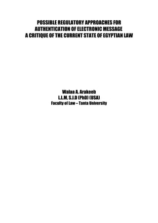POSSIBLE REGULATORY APPROACHES FOR
AUTHENTICATION OF ELECTRONIC MESSAGE
A CRITIQUE OF THE CURRENT STATE OF EGYPTIAN LAW
Walaa A. Arakeeb
L.L.M, S.J.D (PhD) (USA)
Faculty of Law – Tanta University
 