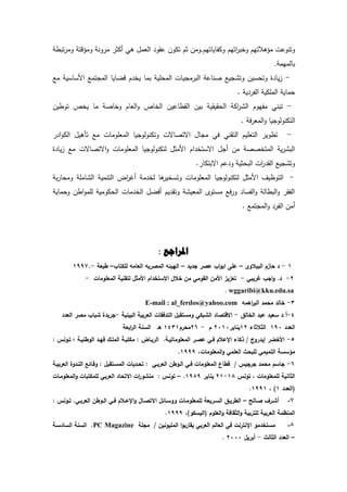 ‫دكفديدتيـ‬ ‫اتيـ‬ ‫دخب‬ ‫مىىالتيـ‬ ‫دتندعش‬.‫تبر‬ ‫دم‬ ‫دمىدت‬ ‫دن‬ ‫م‬ ‫أكة‬ ‫ىك‬ ‫العمؿ‬ ‫د‬ ‫ع‬ ‫تكدف‬ ‫ةـ‬ ‫دمف‬
‫بدلميم‬.
-‫مع‬ ‫السدسي‬ ‫تمع‬ ‫الم‬ ‫دضديد‬ ‫ـ‬ ‫يخ‬ ‫بمد‬ ‫المحمي‬ ‫يدش‬ ‫م‬ ‫الب‬ ‫صندع‬ ‫يع‬ ‫دت‬ ‫دتحسيف‬ ‫ة‬ ‫يد‬‫ز‬
. ‫ي‬ ‫الف‬ ‫الممكي‬ ‫حمدي‬
-‫ي‬ ‫الح‬ ‫اك‬ ‫ال‬ ‫مفيدـ‬ ‫تبنك‬‫تدريف‬ ‫يخ‬ ‫مد‬ ‫دخدص‬ ‫العدـ‬‫د‬ ‫الخد‬ ‫ردعيف‬ ‫ال‬ ‫بيف‬ ‫ي‬
. ‫ف‬ ‫المع‬‫د‬ ‫يد‬ ‫التكندلد‬
-‫ا‬‫د‬‫الك‬ ‫تأىيؿ‬ ‫مع‬ ‫المعمدمدش‬ ‫يد‬ ‫دتكندلد‬ ‫اةتصدةش‬ ‫دؿ‬ ‫م‬ ‫فك‬ ‫نك‬ ‫الت‬ ‫التعميـ‬ ‫تردي‬
‫ة‬ ‫يد‬‫ز‬ ‫مع‬ ‫اةتصدةش‬‫د‬ ‫المعمدمدش‬ ‫يد‬ ‫لتكندلد‬ ‫المةؿ‬ ‫اـ‬ ‫اةستخ‬ ‫ؿ‬ ‫أ‬ ‫مف‬ ‫المتخصص‬ ‫ي‬ ‫الب‬
‫البحةي‬ ‫اش‬ ‫ال‬ ‫يع‬ ‫دت‬. ‫اةبتكد‬ ‫عـ‬ ‫د‬
-‫ب‬ ‫دمحد‬ ‫دمم‬ ‫ال‬ ‫التنمي‬ ‫اة‬ ‫أغ‬ ‫م‬ ‫لخ‬ ‫ىد‬ ‫دتسخي‬ ‫المعمدمدش‬ ‫يد‬ ‫لتكندلد‬ ‫المةؿ‬ ‫التدظيؼ‬
‫دحمدي‬ ‫ارف‬‫د‬‫لمم‬ ‫الحكدمي‬ ‫مدش‬ ‫الخ‬ ‫أفضؿ‬ ‫يـ‬ ‫دت‬ ‫المعي‬ ‫مستد‬ ‫فع‬ ‫د‬ ‫الفسد‬‫د‬ ‫البردل‬‫د‬ ‫الف‬
. ‫تمع‬ ‫الم‬‫د‬ ‫الف‬ ‫أمف‬
: ‫املراجع‬
8-‫الببيوى‬ ‫حازـ‬ ‫د‬–‫ع‬ ‫اب‬‫و‬‫اب‬ ‫عمى‬‫جديد‬ ‫صر‬–‫لمكتاب‬ ‫العامو‬ ‫المصريو‬ ‫الييئو‬–‫طبعة‬-8997.
2-‫غريبي‬ ‫اجب‬‫و‬ .‫د‬-‫المعمومات‬ ‫لتقنية‬ ‫األمثؿ‬ ‫االستخداـ‬ ‫خيؿ‬ ‫مف‬ ‫القومي‬ ‫األمف‬ ‫تعزيز‬-
wggaribi@kku.edu.sa.
3-‫اىمو‬‫ر‬‫الب‬ ‫محمد‬ ‫خالد‬E-mail : al_ferdos@yahoo.com
4-‫أ‬‫الخالؽ‬ ‫عبد‬ ‫سعيد‬ ‫.د‬-‫البينية‬ ‫العربية‬ ‫التدفقات‬ ‫ومستقبؿ‬ ‫الشبكي‬ ‫االقتصاد‬-‫العدد‬ ‫مصر‬ ‫شباب‬ ‫جريدة‬
‫العدد‬890‫الثيثاء‬82‫يناير‬2080‫ـ‬-26‫محرـ‬8438‫ىػ‬‫ابعة‬‫ر‬‫ال‬ ‫السنة‬
5-: ‫تػونس‬ ‫؛‬ ‫الوطنيػة‬ ‫فيػد‬ ‫الممػؾ‬ ‫مكتبػة‬ : ‫الريػاض‬ .‫المعموماتيػة‬ ‫عصػر‬ ‫فػي‬ ‫انعيـ‬ ‫ذكاء‬ / ‫إيدروج‬ ‫األخضر‬
‫مؤ‬‫المعموماتي‬‫و‬ ‫العممي‬ ‫لمبحث‬ ‫التميمي‬ ‫سسة‬8999.
6-‫العربيػة‬ ‫النػدوة‬ ‫وقػائا‬ : ‫المسػتقبؿ‬ ‫تحػديات‬ : ‫العربػي‬ ‫الػوطف‬ ‫فػي‬ ‫المعمومات‬ ‫قطاع‬ / ‫جرجيس‬ ‫محمد‬ ‫جاسـ‬
‫تونس‬ ‫ي‬ ‫لممعمومات‬ ‫الثانية‬88-28‫يناير‬8989.–‫المعمومػات‬‫و‬ ‫لممكتبات‬ ‫العربي‬ ‫االتحاد‬ ‫ات‬‫ر‬‫منشو‬ : ‫تونس‬
‫(العدد‬8‫ي‬ )8998.
7-‫ػالح‬‫ػ‬‫ص‬ ‫ػرؼ‬‫ػ‬‫أش‬–: ‫ػونس‬‫ػ‬‫ت‬ .‫ػي‬‫ػ‬‫العرب‬ ‫ػوطف‬‫ػ‬‫ال‬ ‫ػي‬‫ػ‬‫ف‬ ‫ػيـ‬‫ػ‬‫انع‬‫و‬ ‫ػاؿ‬‫ػ‬‫االتص‬ ‫ػائؿ‬‫ػ‬‫ووس‬ ‫ػات‬‫ػ‬‫لممعموم‬ ‫ػريعة‬‫ػ‬‫الس‬ ‫ػؽ‬‫ػ‬‫الطري‬
‫(اليسكو)ي‬ ‫العموـ‬‫و‬ ‫الثقافة‬‫و‬ ‫لمتربية‬ ‫العربية‬ ‫المنظمة‬8999.
8-‫مجمة‬ / ‫المميونيف‬ ‫ا‬‫و‬‫يقارب‬ ‫العربي‬ ‫العالـ‬ ‫في‬ ‫اننترنت‬ ‫مستخدمو‬MagazinePC‫السادسػة‬ ‫السنة‬ .
–‫الثالث‬ ‫العدد‬-‫أ‬‫بريؿ‬2000.
 