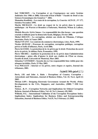 Inel TORCHON : La Corruption et ses Conséquences sur notre Système
Judiciaire être 1986 et 2008, Université d'Etat d'Haïti " Faculté de Droit et des
Sciences Economiques des Gonaïves " 2002.
Mamadou Koulibaly : Les couts de la corruption, Le Courrier ACP-UE ; N° 177,
Octobre-Novembre 1999.
Martin MICHAUD : Le droit au respect de la vie privée dans le contexte
médiatique : de Warren et Brandeis à l'inforoute, Montréal, Wilson & Lafleur,
1996.
Michèle Boverie; Sylvie Smoos : La responsabilité des élus locaux : une question
cruciale et délicate pour la démocratie locale, Belgique, Février 2006.
Michel DOUCIN : La corruption, atteinte aux droits de l’Homme, l’Afrique
incertaine, Paris, le 5 mars 2005.
Michel VIVANT : Les contrats du commerce électronique, Litec, Paris, 1999.
Nicolas QUELOZ : Processus de corruption, corruption publique, corruption
privée et trafic d’influence, Paris, Avril 2006.
Pierre KAYSER : La protection de la vie privée par le droit- Protection du secret
de la vie privée, 3e édition, Paris, Économica, 1995.
Pierre TRUDEL : Améliorer la protection de la vie privée dans l’administration
électronique : pistes afin d’ajuster le droit aux réalités de l’État en réseau,
Faculté de droit, Université de Montréal, Mars 2003.
Sébastien VANNEROT : Securite des si, Une responsabilité bien visible pour des
attaques invisibles, Paris, 23 May 2003.
Yves POULLET : Internet et vie privée, entre risques et espoirs, Journal des
tribunaux, 2001.
:‫اننجميزية‬ ‫بالمغة‬ ‫اجا‬‫ر‬‫الم‬ ) 2 (
Davis, J.H. and John A. Ruhe : Perceptions of Country Corruption :
Antecedents and Outcomes, Journal of Business Ethics, Vol. 43, No.4, April (1)
2003.
Miriam LIPS : Designing Electronic Government Around the World, «Policy
Developements in the USA, Singapore, and Australia», (2000) 7 EDI Law
Review.
Nielsen , R, P. : Corruption Networks and Implications for Ethical Corruption
Reform, Journal of Business Ethics, Vol. 42, No 2, January (II) 2003.
Wilhelm, P.G. : International Validation of the Corruption Perceptions Index:
Implications Index: Implications for Business Ethics and Entrepreneurship
Education, Journal of Business Ethics, Vol.35, No.3 February (1) 2002.
 