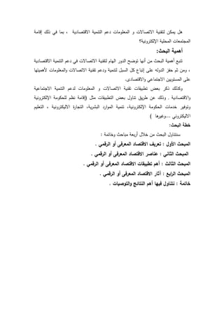 ‫لت‬ ‫يمكف‬ ‫ىؿ‬‫اددم‬ ‫لؾ‬ ‫فك‬ ‫بمد‬ ‫ي‬ ‫اةدتصد‬ ‫التنمي‬ ‫عـ‬ ‫المعمدمدش‬ ‫د‬ ‫اةتصدةش‬ ‫ني‬
‫؟‬ ‫دني‬ ‫اإللكت‬ ‫المحمي‬ ‫تمعدش‬ ‫الم‬
‫البحث‬ ‫أىمية‬:
‫ي‬ ‫اةدتصد‬ ‫التنمي‬ ‫عـ‬ ‫فك‬ ‫اةتصدةش‬ ‫ني‬ ‫لت‬ ‫اليدـ‬ ‫د‬ ‫ال‬ ‫تدضل‬ ‫أنيد‬ ‫مف‬ ‫البحت‬ ‫أىمي‬ ‫تنبع‬
‫ني‬ ‫ت‬ ‫عـ‬ ‫د‬ ‫لتنمي‬ ‫السبؿ‬ ‫كؿ‬ ‫اتبدع‬ ‫عم‬ ‫دلو‬ ‫ال‬ ‫حفز‬ ‫ةـ‬ ‫دمف‬‫لىميتيد‬ ‫المعمدمدش‬‫د‬ ‫اةتصدةش‬
. ‫اةدتصد‬‫د‬ ‫تمدعك‬ ‫اة‬ ‫المستدييف‬ ‫عم‬
‫تمدعي‬ ‫اة‬ ‫التنمي‬ ‫عـ‬ ‫ل‬ ‫المعمدمدش‬ ‫د‬ ‫اةتصدةش‬ ‫ني‬ ‫ت‬ ‫دش‬ ‫تربي‬ ‫بعة‬ ‫ك‬ ‫لؾ‬ ‫دك‬
‫ي‬ ‫اةدتصد‬‫د‬.‫دني‬ ‫اإللكت‬ ‫لمحكدم‬ ‫نظـ‬ ‫(اددم‬ ‫مةؿ‬ ‫دش‬ ‫التربي‬ ‫بعة‬ ‫تنددؿ‬ ‫يؽ‬ ‫ر‬ ‫عف‬ ‫لؾ‬ ‫د‬
‫دني‬ ‫اإللكت‬ ‫الحكدم‬ ‫مدش‬ ‫خ‬ ‫دتدفي‬‫التعميـ‬ ‫دني‬ ‫اةليكت‬ ‫ة‬ ‫د‬ ‫الت‬ ‫ي‬ ‫الب‬ ‫ا‬‫د‬‫الم‬ ‫تنمي‬
) ‫ىد‬ ‫...دغي‬ ‫دنك‬ ‫اةليكت‬
:‫البحث‬ ‫خطة‬
: ‫دخدتم‬ ‫مبدحت‬ ‫بع‬ ‫أ‬ ‫خالؿ‬ ‫مف‬ ‫البحت‬ ‫سنتنددؿ‬
. ‫الرقمي‬ ‫أو‬ ‫المعرفى‬ ‫االقتصاد‬ ‫تعريؼ‬ : ‫األوؿ‬ ‫المبحث‬
. ‫الرقمي‬ ‫أو‬ ‫المعرفى‬ ‫االقتصاد‬ ‫عناصر‬ : ‫الثاني‬ ‫المبحث‬
‫الثا‬ ‫المبحث‬. ‫الرقمي‬ ‫أو‬ ‫المعرفى‬ ‫االقتصاد‬ ‫تطبيقات‬ ‫أىـ‬ : ‫لث‬
. ‫الرقمي‬ ‫أو‬ ‫المعرفى‬ ‫االقتصاد‬ ‫آثار‬ : ‫ابا‬‫ر‬‫ال‬ ‫المبحث‬
. ‫التوصيات‬‫و‬ ‫النتائج‬ ‫أىـ‬ ‫فييا‬ ‫نتناوؿ‬ : ‫خاتمة‬
 