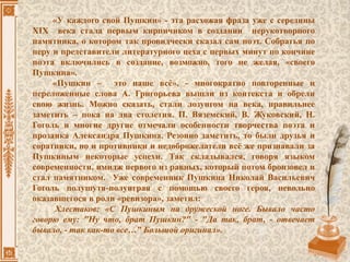 «У каждого свой Пушкин» - эта расхожая фраза уже с середины
XIX века стала первым кирпичиком в создании нерукотворного
памятника, о котором так провидчески сказал сам поэт. Собратья по
перу и представители литературного цеха с первых минут по кончине
поэта включились в создание, возможно, того не желая, «своего
Пушкина».
«Пушкин – это наше всё», - многократно повторенные и
переложенные слова А. Григорьева вышли из контекста и обрели
свою жизнь. Можно сказать, стали лозунгом на века, правильнее
заметить – пока на два столетия. П. Вяземский, В. Жуковский, Н.
Гоголь и многие другие отмечали особенности творчества поэта и
прозаика Александра Пушкина. Резонно заметить, то были друзья и
соратники, но и противники и недоброжелатели всё же признавали за
Пушкиным некоторые успехи. Так складывался, говоря языком
современности, имидж первого из равных, который потом бронзовел и
стал памятником. Уже современник Пушкина Николай Васильевич
Гоголь полушутя-полуиграя с помощью своего героя, невольно
оказавшегося в роли «ревизора», заметил:
Хлестаков: «С Пушкиным на дружеской ноге. Бывало часто
говорю ему: "Ну что, брат Пушкин?" - "Да так, брат, - отвечает
бывало, - так как-то все…" Большой оригинал».
 