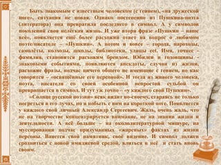 Быть знакомым с известным человеком (с гением), «на дружеской
ноге», ситуация не новая. Однако постепенно из Пушкина-поэта
(литератора) она превратила последнего в символ. А у символов
поколений своя нелёгкая жизнь. И уже вторя фразе «Пушкин – наше
всё», появляется ещё более расхожий ответ на вопрос о любимом
поэте/писателе – «Пушкин». А потом и вовсе – города, пароходы,
самолёты, колхозы, школы, библиотеки, улицы ect. Имя, точнее -
фамилия, становится расхожим брендом. Юбилеи и годовщины -
знаковыми событиями, появляются анекдоты, случаи из жизни,
расхожие фразы, подчас ничего общего не имеющие с гением, но как
говорится – «освящённые его персоной». И тогда из живого человека,
поэта, писателя со своей особенной непростой судьбой он
превращается в символ. И тут уж точно – «у каждого свой Пушкин».
«Солнце русской поэзии» всяк видит по-своему, стараясь не только
погреться в его лучах, но и побыть с ним на короткой ноге. Появляется
у каждого свой личный Александр Сергеевич. Жаль, очень жаль, что
не на творчестве концентрируется внимание, не на знании жизни и
деятельности. А всё больше – на окололитературной мишуре, на
муссировании подчас придуманных «жареных» фактах из жизни
персоны. Ваяется свой памятник, своё видение. И символ должен
сродниться с новой имиджевой средой, влиться в неё и стать вновь
своим.
 