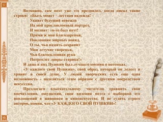 Возможно, сам поэт уже это предвидел, когда писал такие
строки: «Быть может – лестная надежда! –
Укажет будущий невежда
На мой прославленный портрет,
И молвит: то-то был поэт!
Прими ж мои благодаренья,
Поклонник мирных аонид,
О ты, чья память сохранит
Мои летучие творенья,
Чья благосклонная рука
Потреплет лавры старика!»
И даже в них Пушкин был лучшего мнения о потомках.
«У каждого свой Пушкин», свой образ, который он лелеет и
хранит в своей душе. У людей творческих есть еще одна
возможность - поделиться этим образом с другими посредством
искусства.
Предлагаем взыскательному читателю сравнить свои
впечатления, ощущения, свои видения поэта с выборкой его
воплощений в живописи и киноискусстве. И не судить строго
авторов, помня, что «У КАЖДОГО СВОЙ ПУШКИН»!
 