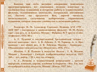 Конечно при всём желании совершенно невозможно
продемонстрировать все имеющиеся полотна известных и
малоизвестных художников и актерские работы в художественных
фильмах, телевизионных спектаклях, театральных постановках
ect. Поэтому мы предлагаем Вам, дорогой читатель,
воспользоваться следующими выборочными справочными
изданиями, которые дополнят упомянутые в экспозиции работы.
Розенгарт, И. М. Александр Сергеевич Пушкин, 6/VI 1799 –
10/II 1837 : [материалы к диапозитивному фильму] / И. М. Розен-
гарт ; под ред. Д. Д. Благого. Москва : Фабрика № 5 треста «Союз-
техфильм», 1934. 48 с.
А. С. Пушкин в государственной Третьяковской галерее :
каталог выставки / сост.: А. В. Лебедев, Л. М. Тарасов, А. А. Яро-
шевская ; под общей ред. А. В. Лебедева. Москва ; Ленинград :
Объединенное госиздательство «Искусство», 1936. 172 с.
Жидков, Г. В. Пушкин в искусстве Палеха / Г. В. Жидков.
Москва ; Ленинград : Госиздат изобразительных искусств, 1937.
168 с. : ил., портр. + 20 л. вкл. ил. и портр.
А. С. Пушкин в художественной репродукции : каталог
портретов, плакатов, картин, альбомов и открыток / Изд. Гос. изд-
ва изобразительных искусств. Москва : Изогиз, 1937. 64 с.
 