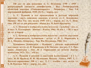 150 лет со дня рождения А. С. Пушкина, 1799 – 1949 :
репертуарный указатель кинофильмов / Изд. Ленинградской
областной конторы «Главкинопрокат» . Ленинград : Тип. 1-й
картонажной фабрики, 1949. [2], 8 с. : портр., ил.
А. С. Пушкин и его произведения в русской народной
картинке / науч. описание, коммент. и вступ. ст. С. Клепикова.
Москва : Изд. Гос. лит. музея, 1949. 132 с. : портр., ил. (А. С. Пуш-
кин. 150 лет со дня рождения / общая ред. В. Бонч-Бруевича).
А. С. Пушкин в изобразительном искусстве : [альбом] / авт. ст.
и сост. Э. Гальперина. Москва : Изогиз, 1961. 16 н/н с. + 58 л. вкл.
цв. ил. и портр.
А. С. Пушкин в изобразительном искусстве : каталог выставки
работ ленинградских художников / вступ. ст. П. Е. Корнилова и
Н. А. Михина. Ленинград : Тип. Им. Котлякова, 1966. 12 с.
Художники Ленинграда – Пушкину : каталог передвижной
выставки / вступ. ст. П. Корнилова и Н. Михина ; под ред. Г. Г. Про-
шина. Ленинград : Тип. № 2 Управления по печати Ленгор-
исполкома, 1971. 32 с. : ч/б ил.
А. С. Пушкин в русской и советской иллюстрации : в 2 т. /
сост.: И. Н. Врубель, В. Ф. Муленкова. Москва : Книга, 1987. Т. 1 :
Каталог-справочник. 200 с. : ил.; Т. 2 : Альбом / авт. вступ. ст.
Е. В. Павлова. 360 с. : портр., ил., рис.
 