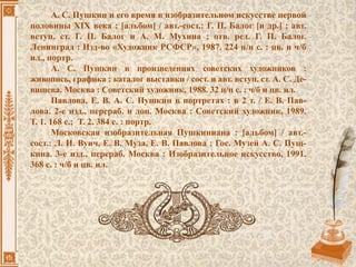 А. С. Пушкин и его время в изобразительном искусстве первой
половины XIX века : [альбом] / авт.-сост.: Г. П. Балог [и др.] ; авт.
вступ. ст. Г. П. Балог и А. М. Мухина ; отв. ред. Г. П. Балог.
Ленинград : Изд-во «Художник РСФСР», 1987. 224 н/н с. : цв. и ч/б
ил., портр.
А. С. Пушкин в произведениях советских художников :
живопись, графика : каталог выставки / сост. и авт. вступ. ст. А. С. Де-
вишева. Москва : Советский художник, 1988. 32 н/н с. : ч/б и цв. ил.
Павлова, Е. В. А. С. Пушкин в портретах : в 2 т. / Е. В. Пав-
лова. 2-е изд., перераб. и доп. Москва : Советский художник, 1989.
Т. 1. 168 с.; Т. 2. 384 с. : портр.
Московская изобразительная Пушкиниана : [альбом] / авт.-
сост.: Л. И. Вуич, Е. В. Муза, Е. В. Павлова ; Гос. Музей А. С. Пуш-
кина. 3-е изд., перераб. Москва : Изобразительное искусство, 1991.
368 с. : ч/б и цв. ил.
 