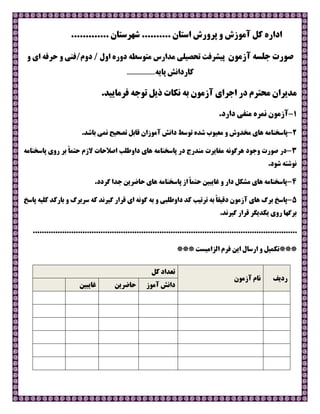 ‫ﮐﻞ‬ ‫اداره‬‫اﺳﺘﺎن‬ ‫ﭘﺮورش‬ ‫و‬ ‫آﻣﻮزش‬....................... ‫ﺷﻬﺮﺳﺘﺎن‬
‫آزﻣﻮن‬ ‫ﺟﻠﺴﻪ‬ ‫ﺻﻮرت‬‫ﺗﺤﺼﯿﻠﯽ‬ ‫ﭘﯿﺸﺮﻓﺖ‬‫ﻣﺪارس‬/‫دوم‬ / ‫اول‬ ‫دوره‬ ‫ﻣﺘﻮﺳﻄﻪ‬‫و‬ ‫اي‬ ‫ﺣﺮﻓﻪ‬ ‫و‬ ‫ﻓﻨﯽ‬
‫ﭘﺎﯾﻪ‬ ‫ﮐﺎرداﻧﺶ‬......................
.‫ﻓﺮﻣﺎﯾﯿﺪ‬ ‫ﺗﻮﺟﻪ‬ ‫ذﯾﻞ‬ ‫ﻧﮑﺎت‬ ‫ﺑﻪ‬ ‫آزﻣﻮن‬ ‫اﺟﺮاي‬ ‫در‬ ‫ﻣﺤﺘﺮم‬ ‫ﻣﺪﯾﺮان‬
1-.‫دارد‬ ‫ﻣﻨﻔﯽ‬ ‫ﻧﻤﺮه‬ ‫آزﻣﻮن‬
2-.‫ﺑﺎﺷﺪ‬ ‫ﻧﻤﯽ‬ ‫ﺗﺼﺤﯿﺢ‬ ‫ﻗﺎﺑﻞ‬ ‫آﻣﻮزان‬ ‫داﻧﺶ‬ ‫ﺗﻮﺳﻂ‬ ‫ﺷﺪه‬ ‫ﻣﻌﯿﻮب‬ ‫و‬ ‫ﻣﺨﺪوش‬ ‫ﻫﺎي‬ ‫ﭘﺎﺳﺨﻨﺎﻣﻪ‬
3-‫ﻫﺎ‬ ‫ﭘﺎﺳﺨﻨﺎﻣﻪ‬ ‫در‬ ‫ﻣﻨﺪرج‬ ‫ﻣﻐﺎﯾﺮت‬ ‫ﻫﺮﮔﻮﻧﻪ‬ ‫وﺟﻮد‬ ‫ﺻﻮرت‬ ‫در‬‫ي‬‫ﻻزم‬ ‫اﺻﻼﺣﺎت‬ ‫داوﻃﻠﺐ‬‫ﺣ‬ً‫ﺎ‬‫ﺘﻤ‬‫ﭘﺎﺳﺨﻨﺎﻣﻪ‬ ‫روي‬ ‫ﺑﺮ‬
.‫ﺷﻮد‬ ‫ﻧﻮﺷﺘﻪ‬
4-.‫ﮔﺮدد‬ ‫ﺟﺪا‬ ‫ﺣﺎﺿﺮﯾﻦ‬ ‫ﻫﺎي‬ ‫ﭘﺎﺳﺨﻨﺎﻣﻪ‬ ‫از‬ ً‫ﺎ‬‫ﺣﺘﻤ‬ ‫ﻏﺎﯾﺒﯿﻦ‬ ‫و‬ ‫دار‬ ‫ﻣﺸﮑﻞ‬ ‫ﻫﺎي‬ ‫ﭘﺎﺳﺨﻨﺎﻣﻪ‬
5-‫ﺑﺮگ‬ ‫ﭘﺎﺳﺦ‬‫ﺳﺮﺑﺮگ‬ ‫ﮐﻪ‬ ‫ﮔﯿﺮﻧﺪ‬ ‫ﻗﺮار‬ ‫اي‬ ‫ﮔﻮﻧﻪ‬ ‫ﺑﻪ‬ ‫و‬ ‫داوﻃﻠﺒﯽ‬ ‫ﮐﺪ‬ ‫ﺗﺮﺗﯿﺐ‬ ‫ﺑﻪ‬ ً‫ﺎ‬‫دﻗﯿﻘ‬ ‫آزﻣﻮن‬ ‫ﻫﺎي‬‫ﺑﺎرﮐﺪ‬ ‫و‬‫ﭘﺎﺳﺦ‬ ‫ﮐﻠﯿﻪ‬
.‫ﮔﯿﺮﻧﺪ‬ ‫ﻗﺮار‬ ‫ﯾﮑﺪﯾﮕﺮ‬ ‫روي‬ ‫ﺑﺮﮔﻬﺎ‬
.....................................................................................................................
***‫اﻟﺰاﻣﯿﺴﺖ‬ ‫ﻓﺮم‬ ‫اﯾﻦ‬ ‫ارﺳﺎل‬ ‫و‬ ‫ﺗﮑﻤﯿﻞ‬***
‫ردﯾﻒ‬‫آزﻣﻮن‬ ‫ﻧﺎم‬
‫ﮐﻞ‬ ‫ﺗﻌﺪاد‬
‫آﻣﻮز‬ ‫داﻧﺶ‬‫ﺣﺎﺿﺮﯾﻦ‬‫ﻏﺎﯾﺒﯿﻦ‬
 