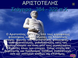 ΑΡΙΣΤΟΤΕΛΗΣΑΡΙΣΤΟΤΕΛΗΣ
ΣτάγειραΣτάγειρα 384 - 322 π.Χ384 - 322 π.Χ
Ο Αριστοτέλης ήταν ένας από τους κορυφαίουςΟ Αριστοτέλης ήταν ένας από τους κορυφαίους
φιλοσόφους και επιστήμονες της Κλασσικήςφιλοσόφους και επιστήμονες της Κλασσικής
εποχής. Ιδρυτής της περιπατητικής φιλοσοφίας, οεποχής. Ιδρυτής της περιπατητικής φιλοσοφίας, ο
συστηματικότερος, μεθοδικότερος νους τουσυστηματικότερος, μεθοδικότερος νους του
αρχαίου κόσμου και ένας από τους μεγαλύτερουςαρχαίου κόσμου και ένας από τους μεγαλύτερους
στοχαστές όλων των εποχών. Όπως επίσης καιστοχαστές όλων των εποχών. Όπως επίσης και
θεμελιωτής και πρόδρομος πλήθους παλαιότερωνθεμελιωτής και πρόδρομος πλήθους παλαιότερων
όσο και νεότερων κλάδων της επιστήμης.όσο και νεότερων κλάδων της επιστήμης.
 