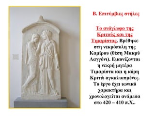 Το ανάγλυφο της
Κριτούς και της
Τιμαρίστας. Βρέθηκε
στη νεκρόπολη της
Καμίρου (θέση Μακρύ
Λαγγόνι). Εικονίζονται
η νεκρή μητέρα
Τιμαρίστα και η κόρη
Κριτώ αγκαλιασμένες.
Το έργο έχει ιωνικό
χαρακτήρα και
χρονολογείται ανάμεσα
στο 420 – 410 π.Χ..
Β. Επιτύμβιες στήλες
 