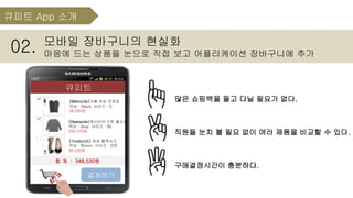 모바일 장바구니의 현실화
마음에 드는 상품을 눈으로 직접 보고 어플리케이션 장바구니에 추가02.
많은 쇼핑백을 들고 다닐 필요가 없다.
직원들 눈치 볼 필요 없이 여러 제품을 비교할 수 있다.
구매결정시간이 충분하다.
큐피트
결제하기
[Metrocity]겨울 여성 모장갑
색상 : Black, 사이즈 : S
38,250원
[Toryburch] 여성 플랫슈즈
색상 : Brown, 사이즈 : 225
60,030원
[Beanpole]캐시미어 기본 풀오버
색상 : Gray, 사이즈 : 90
250,070원
합 계 : 348,530원
큐피트 App 소개
 