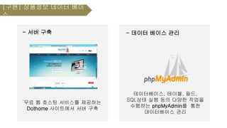 - 서버 구축
무료 웹 호스팅 서비스를 제공하는
Dothome 사이트에서 서버 구축
- 데이터 베이스 관리
데이터베이스, 테이블, 필드,
SQL상태 실행 등의 다양한 작업을
수행하는 phpMyAdmin를 통한
데이터베이스 관리
[구현] 상품정보 데이터 베이
스
 