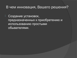 В чем инновация, Вашего решения?
 Создание установок,
предназначенных к приобретению и
использованию простыми
обывателями.
 
