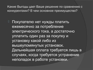 Какие Выгоды дает Ваше решение по сравнению с
конкурентами? В чем основное преимущество?
 Покупателю нет нужды платить
ежемесячно за потребление
электрического тока, а достаточно
уплатить один раз за покупку и
установку какой либо из
вышеупомянутых установок.
Дальнейшая оплата требуется лишь в
случаях, когда требуется устранение
неполадок в работе установки.
 