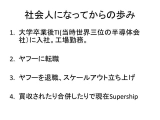 社会人になってからの歩み
1. 大学卒業後TI(当時世界三位の半導体会
社）に入社。工場勤務。
2. ヤフーに転職
3. ヤフーを退職、スケールアウト立ち上げ
4. 買収されたり合併したりで現在Supership
 