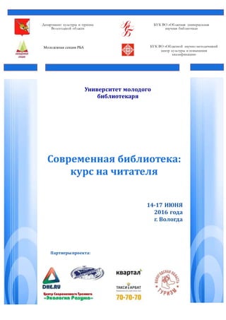 Департамент культуры и туризма
Вологодской области
БУК ВО «Областная универсальная
научная библиотека»
Молодежная секция РБА БУК ВО «Областной научно-методический
центр культуры и повышения
квалификации»
Университет молодого
библиотекаря
Современная библиотека:
курс на читателя
14-17 ИЮНЯ
2016 года
г. Вологда
Партнерыпроекта:
 