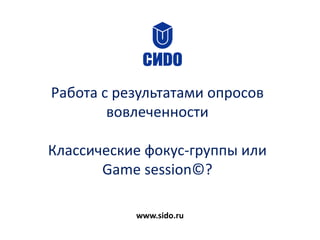 Работа с результатами опросов
вовлеченности
Классические фокус-группы или
Game session©?
www.sido.ru
 