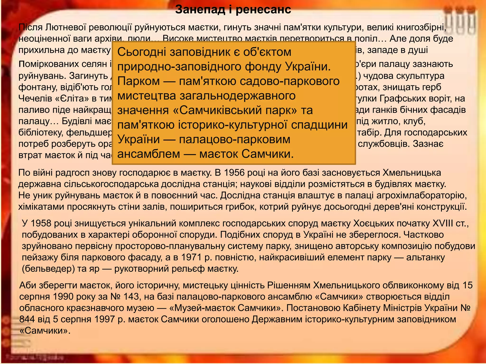 Занепад і ренесанс
Після Лютневої революції руйнуються маєтки, гинуть значні пам'ятки культури, великі книгозбірні,
неоціненної ваги архіви, люди… Високе мистецтво маєтків перетвориться в попіл… Але доля буде
прихильна до маєтку Самчики. Дух культури маєтку, подвижництво господарів, западе в душі
поміркованих селян і вони вбережуть його. Маєток пустує до 1922 року. Інтер'єри палацу зазнають
руйнувань. Загинуть десюдепорти у всіх залах палацу, загине у вогні (1918 р.) чудова скульптура
фонтану, відіб'ють голови, руки в путті біля скульптур левів на Графських воротах, знищать герб
Чечелів «Єліта» в тимпані фронтону парадного порталу, знімуть мистецькі стулки Графських воріт, на
паливо піде найкращий паркет Круглої зали, забетонують вишукані балюстради ганків бічних фасадів
палацу… Будівлі маєтку, в тому і числі палацу, використає місцевий радгосп під житло, клуб,
бібліотеку, фельдшерсько-акушерський пункт, в літній час — під піонерський табір. Для господарських
потреб розберуть оранжерею, конюшню й каретну із мезоніном, будинок для службовців. Зазнає
втрат маєток й під час Другої світової війни, особливо палац.
По війні радгосп знову господарює в маєтку. В 1956 році на його базі засновується Хмельницька
державна сільськогосподарська дослідна станція; наукові відділи розмістяться в будівлях маєтку.
Не уник руйнувань маєток й в повоєнний час. Дослідна станція влаштує в палаці агрохімлабораторію,
хімікатами просякнуть стіни залів, пошириться грибок, котрий руйнує досьогодні дерев'яні конструкції.
У 1958 році знищується унікальний комплекс господарських споруд маєтку Хоєцьких початку XVIII ст.,
побудованих в характері оборонної споруди. Подібних споруд в Україні не збереглося. Частково
зруйновано первісну просторово-планувальну систему парку, знищено авторську композицію побудови
пейзажу біля паркового фасаду, а в 1971 р. повністю, найкрасивіший елемент парку — альтанку
(бельведер) та яр — рукотворний рельєф маєтку.
Аби зберегти маєток, його історичну, мистецьку цінність Рішенням Хмельницького облвиконкому від 15
серпня 1990 року за № 143, на базі палацово-паркового ансамблю «Самчики» створюється відділ
обласного краєзнавчого музею — «Музей-маєток Самчики». Постановою Кабінету Міністрів України №
844 від 5 серпня 1997 р. маєток Самчики оголошено Державним історико-культурним заповідником
«Самчики».
Сьогодні заповідник є об'єктом
природно-заповідного фонду України.
Парком — пам'яткою садово-паркового
мистецтва загальнодержавного
значення «Самчиківський парк» та
пам'яткою історико-культурної спадщини
України — палацово-парковим
ансамблем — маєток Самчики.
 