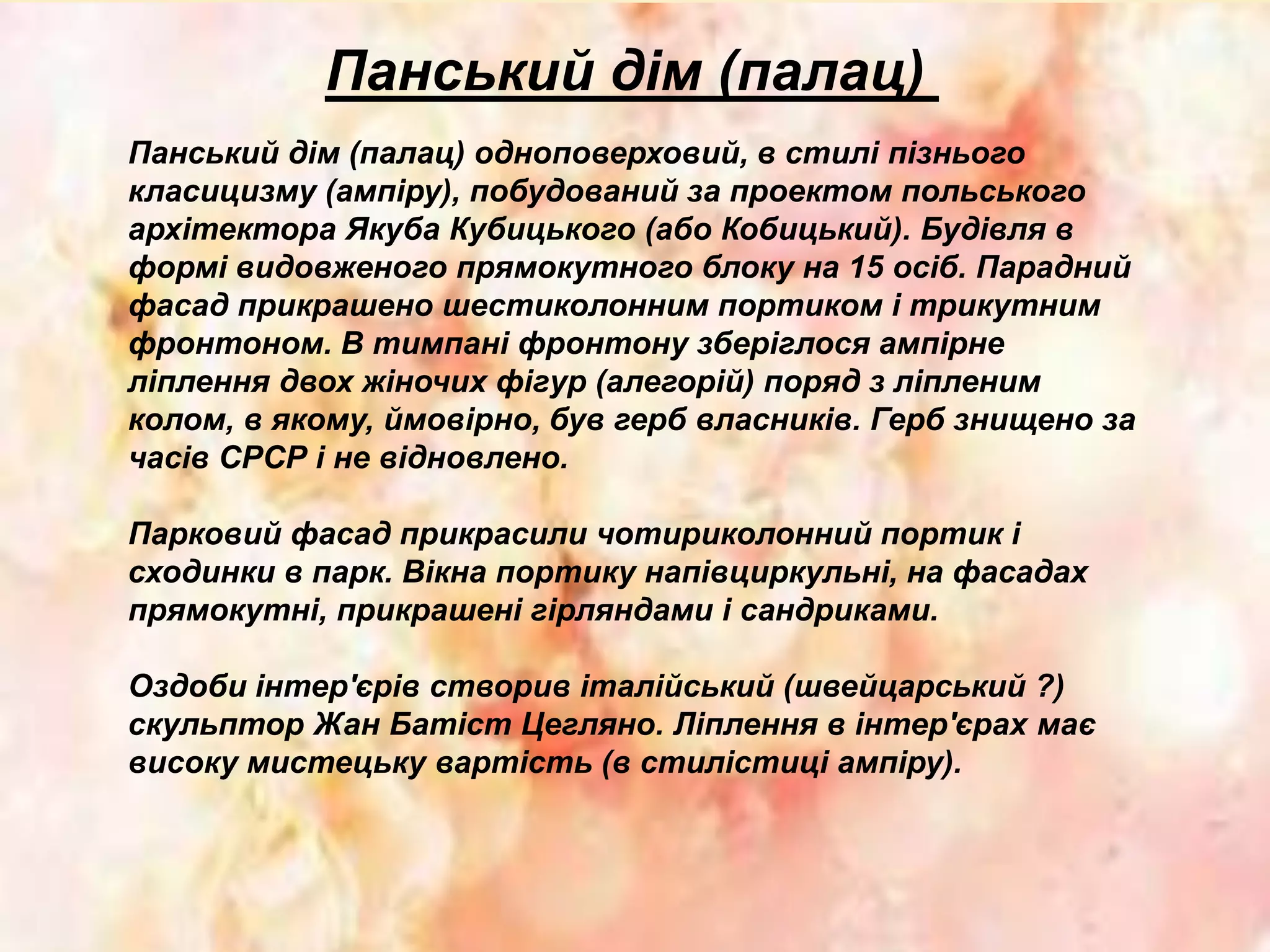 Панський дім (палац)
Панський дім (палац) одноповерховий, в стилі пізнього
класицизму (ампіру), побудований за проектом польського
архітектора Якуба Кубицького (або Кобицький). Будівля в
формі видовженого прямокутного блоку на 15 осіб. Парадний
фасад прикрашено шестиколонним портиком і трикутним
фронтоном. В тимпані фронтону зберіглося ампірне
ліплення двох жіночих фігур (алегорій) поряд з ліпленим
колом, в якому, ймовірно, був герб власників. Герб знищено за
часів СРСР і не відновлено.
Парковий фасад прикрасили чотириколонний портик і
сходинки в парк. Вікна портику напівциркульні, на фасадах
прямокутні, прикрашені гірляндами і сандриками.
Оздоби інтер'єрів створив італійський (швейцарський ?)
скульптор Жан Батіст Цегляно. Ліплення в інтер'єрах має
високу мистецьку вартість (в стилістиці ампіру).
 