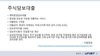 주식담보대출
• 예탁증권담보대출
• 증권을 담보로 자금을 대출하는 서비스
• 대출한도: 5억원
• 대출금리: 증권이 속해있는 카테고리에 따라 상이 (7.9%-9.5%)
• 담보유지비율: 140%
• 담보주식평가: 전일종가로 계산
• 담보유지비율 미달시 추가 담보를 요구하며, 최초 요구일 익영업일 혹은 요구일포함 3일
이내에 추가담보를 제공하지 않을 시에 납부기한 익일 아침 동시호가에 반대매매를 통해
임의상환 정리.
- 키움증권
- http://www2.kiwoom.com/kws/html/online/loan/stkloan/agreem01.html
2윤선미
 