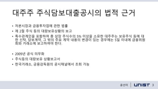 대주주 주식담보대출공시의 법적 근거
• 자본시장과 금융투자업에 관한 법률
• 제 2절 주식 등의 대량보유상황의 보고
• 특수관계인을 포함하여 총 상장 주식수의 5% 이상을 소유한 대주주는 보유주식 등에 대
한 신탁, 담보계약, 그 밖의 주요 계약 내용의 변경이 있는 경우에는 5일 이내에 금융위원
회와 거래소에 보고하여야 한다.
• 2009년 공식 의무화
• 주식등의 대량보유 상황보고서
• 한국거래소, 금융감독원의 공시채널에서 조회 가능
3윤선미
 