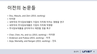 이전의 논문들
• Dou, Masulis, and Zein (2015, working)
• 타이완
• 내부자의 주식담보대출이 기업의 가치에 미치는 영향을 연구
• 내부자의 주식담보대출은 기업의 가치에 악영향
• 주식담보대출을 금지하거나 제한할 것을 촉구
• Chan, Chen, Hu, and Liu (2015, working) – 타이완
• Anderson and Puleoa (2015, working) - 미국
• Asija, Marisetty, and Rangan (2015, working) - 인도
4윤선미
 