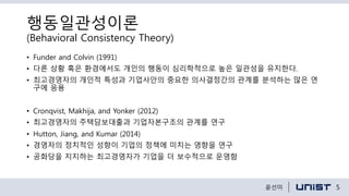 행동일관성이론
(Behavioral Consistency Theory)
• Funder and Colvin (1991)
• 다른 상황 혹은 환경에서도 개인의 행동이 심리학적으로 높은 일관성을 유지한다.
• 최고경영자의 개인적 특성과 기업사안의 중요한 의사결정간의 관계를 분석하는 많은 연
구에 응용
• Cronqvist, Makhija, and Yonker (2012)
• 최고경영자의 주택담보대출과 기업자본구조의 관계를 연구
• Hutton, Jiang, and Kumar (2014)
• 경영자의 정치적인 성향이 기업의 정책에 미치는 영향을 연구
• 공화당을 지지하는 최고경영자가 기업을 더 보수적으로 운영함
5윤선미
 
