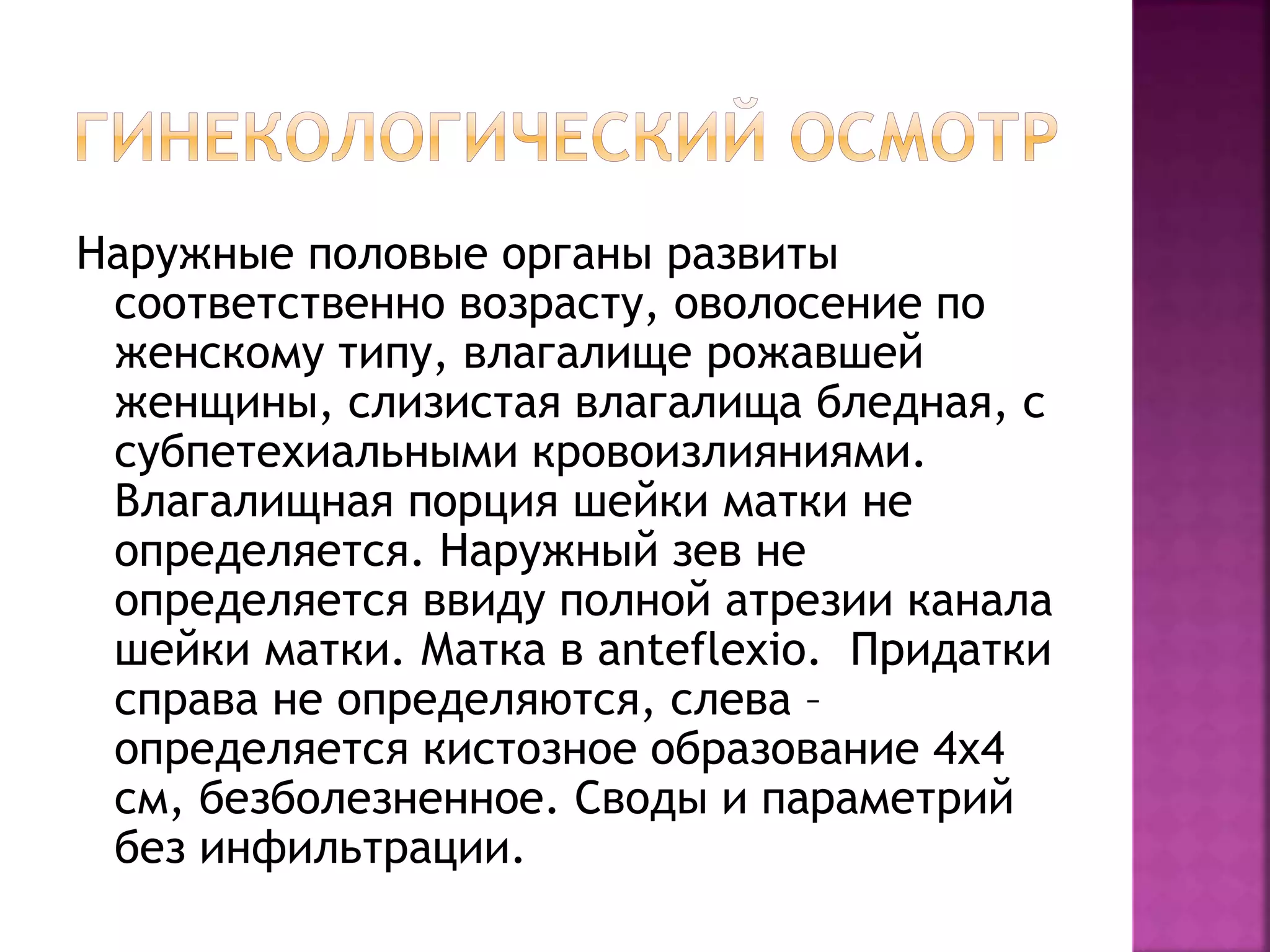 Наружные половые органы развиты
соответственно возрасту, оволосение по
женскому типу, влагалище рожавшей
женщины, слизистая влагалища бледная, с
субпетехиальными кровоизлияниями.
Влагалищная порция шейки матки не
определяется. Наружный зев не
определяется ввиду полной атрезии канала
шейки матки. Матка в anteflexio. Придатки
справа не определяются, слева –
определяется кистозное образование 4х4
см, безболезненное. Своды и параметрий
без инфильтрации.
 