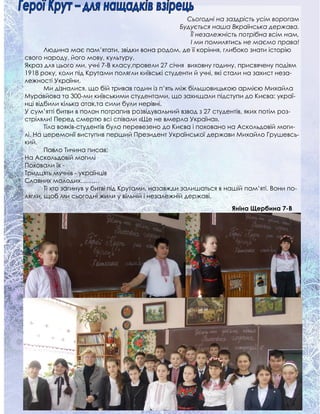 Сьогодні на заздрість усім ворогам
Будується наша Вкраїнська держава.
Її незалежність потрібна всім нам,
І ми помилятись не маємо права!
Людина має пам’ятати, звідки вона родом, де її коріння, глибоко знати історію
свого народу, його мову, культуру.
Якраз для цього ми, учні 7-В класу,провели 27 січня виховну годину, присвячену подіям
1918 року, коли під Крутами полягли київські студенти й учні, які стали на захист неза-
лежності України.
Ми дізналися, що бій тривав годин із п’ять між більшовицькою армією Михайла
Муравйова та 300-ми київськими студентами, що захищали підступи до Києва: украї-
нці відбили кілька атак,та сили були нерівні.
У сум’ятті битви в полон потрапив розвідувальний взвод з 27 студентів, яких потім роз-
стріляли! Перед смертю всі співали «Ще не вмерла Україна».
Тіла вояків-студентів було перевезено до Києва і поховано на Аскольдовій моги-
лі. На церемонії виступив перший Президент Української держави Михайло Грушевсь-
кий.
Павло Тичина писав:
На Аскольдовій могилі
Поховали їх -
Тридцять мучнів - українців
Славних молодих………
Ті хто загинув у битві під Крутами, назавжди залишаться в нашій пам’яті. Вони по-
лягли, щоб ми сьогодні жили у вільній і незалежній державі.
Яніна Щербина 7-В
 