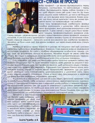 Вибір професії – це велика відповідальність перед
батьками, суспільством, та найголовніше – перед
собою. Відповідальність перед собою полягає в то-
му, щоб обрати саме свій шлях і ним іти. Бо тільки
сама людина може побачити, до чого в неї більший
хист, до чого відчуває вона покликання. Кожен розу-
міє, що йому легше «дається» і чому він зможе при-
святити життя. І тут найважливіше – не схибити.
Саме тому профорієнтацію майбутнього фахівця
потрібно розпочинати з дитинства, тобто закласти
такий фундамент, який допоможе визначитися у світі
професій. З цією метою у нашій школі було прове-
дено тиждень профорієнтаційного виховання учнів.
Серед заходів – цікаві вікторини, зустрічі з представниками різних професій, конкурси
малюнків. А учні 6-Б класу організували і провели виховну годину за тематикою тижня.
Кожен отримав завдання – написати власне висловлення про майбутню професію.
Звичайно, це були лише мрії, але цілком імовірно, що через кілька років вони стануть
реальністю.
Найбільше вразили своєю творчістю ті школярі, які поєднали свої мрії з рисами
характеру, здібностями, вподобаннями. Зокрема, Сова Дарина виявила зацікавлення
до багатьох професій, бо сама є всебічно обдарованою особистістю: танцює, спі-
ває, грає на фортепіано, вчиться на відмінно. Нелюбов Андрій не уявляє себе без
спорту. Він – один із найкращих юних волейболістів міста Дніпропетровська, перемо-
жець багатьох змагань, тому в майбутньому хоче стати успішним тренером.
Слід зауважити, що деякі шестикласники зуміли приємно здивувати своїми сер-
йозними роздумами про те, щоб принести користь своїй державі та зміцнити її еко-
номіку. Цикало Карина мріє про професію юриста, щоб допомогти людям справед-
ливо довести їх провину або невинність. Єфименко Ілля і Діденко Каміла хочуть запо-
чаткувати власну справу й очолити великі підприємства, вважаючи, що для цього
вкрай необхідно мати наполегливість, цілеспрямованість у досягненні мети, гарну
освіту, навички ділового спілкування.. Саме ці якості вже простежуються в характері
ще юних, але вже амбіційних, ініціативних школярів.
Ні для кого не є таємницею, що учні 6-Б класу творчі, артистичні, креативні, тому
і в майбутньому бачать себе акторами, режисерами, відеооператорами, сценари-
стами. У Завгородньої Катерини вже є невеликий досвід роботи у створенні прекрас-
них відеороликів шкільних свят. Це додає їй упевненості у здійсненні заповітної мрії –
стати відео-режисером. Та найбільше вона хоче зняти фільм, коли стане справжнім
майстром своєї справи, а головну роль виконуватиме Роман Сєдаков, поки що про-
сто її однокласник, а в майбутньому – талановитий, популярний актор.
Звичайно, у шестикласників
ще багато часу попереду, щоб
обрати професію до душі. Але
вже сьогодні треба вчитися розу-
міти, що є для них найцікавішим,
знаходити в собі таланти і здібнос-
ті, виробляти волю і характер, до-
водити почату справу до кінця,
пробувати себе в усьому і пам’я-
тати, що будь-яка професія – важ-
лива!
Злата Чужба 6-Б
 