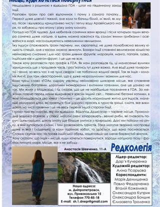 Нещодавно з родиною я відвідала ГОА - штат на південному заході
Індії.
Розповім трохи про свій відпочинок і почну з самого початку…
Переліт дуже довгий і тяжкий, але коли ти бачиш білий, м`який, як му-
ка, пісок і відчуваєш кришталево чисту і теплу воду Аравійського мо-
ря, то забуваєш про втому і різку зміну клімату.
Погода на ГОА чудова. Для любителів сонячних ванн вранці і після чотирьох годин вечо-
ра сонечко дуже лагідне, а вдень можна ховатися під солом`яними грибками і осві-
жатися в морі, насолоджуючись невеликими хвильками.
Їжу індуси споживають трохи перчену, ми, європейці, не дуже полюбляємо велику кі-
лькість спецій, але з часом можна звикнути. Базари Індії сповнені величезною кількістю
неймовірно смачних і для нас трохи дивних фруктів: маракуйя, манго, папайя, гуава,
індійське ківі и дрегон-фрукт, і це ще не все.
Також хочу розповісти про трафік в ГОА. Як нам розповідав гід, ці малесенькі вулички
залишились ще з прадавніх часів, і роз`їхатись тут дуже важко. Але водії дуже толеран-
тні і чемні, за весь час я не чула сварок і не побачила жодної аварії. Так як Індія – коло-
нія Англії, рух там лівосторонній, що є дуже незрозумілим і важким для нас.
Коли чуєш слово «ГОА», одразу уявляєш неймовірно шикарне місце, яке сповнене
індуськими багатіями, дорогими іномарками і елітними готелями, але це далеко не
так. Ми жили у Маджорді, і гід сказав, що це не найбідніше поселення в ГОА. За ме-
жами готелю перед нами відкривався зовсім інший світ… Невеличкі бетонні хатинки, в
яких поміщаються два ліжка і поличка – це досить нормальне житло для індусів, мале-
нькі замурзані дітки, які граються біля дороги і просять в туристів гроші, сміття, яке вики-
дають на чисті галявини і це не весь перелік іншої сторони Індії.
І трохи про екскурсію, яку ми відвідали. Водопад Дудхсагар – чарівне місце. Прохоло-
дна водичка освіжає у спеку, могутні скелі зачаровують , великі риби, які плавають по-
руч і їдять горішки, дають змогу ще більше злитися з природою. Далі ми поїхали на річ-
ку, в якій купаються слони, і тим розважають туристів. Така могутня тварина насправді
дуже м`яка і гладенька, а коли підіймає хобот, то здається, що вона посміхається.
Слоник скупав нас та провів індійській обряд, надягнувши на мене барвистий віночок.
Хочу сказати, що Індія – місце, куди хочеться повернутися, заради лагідного піску і фа-
нтастичного моря. Місце, яке я не забуду.
Наша адреса:
м. Дніпропетровск,
вул. Привокзальна 15
Телефон 770-85-18
E-mail: sh.1.dnepr@gmail.com
Лідер-редактор:
Дар’я Кучеренко
Художній редактор:
Аліна Псарьова
Кореспонденти:
Марія Демиденко
Павло Федорченко
Віталій Кожемяка
Олександра Куприк
Олександра Бондик
Єлизавета Троленко
Анастасія Шевченко, 11-А
 