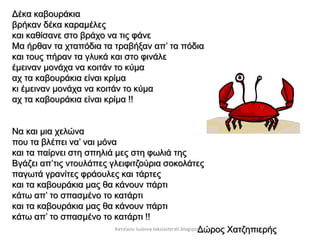 Δέκα καβουράκια
βρήκαν δέκα καραμέλες
και καθίσανε στο βράχο να τις φάνε
Μα ήρθαν τα χταπόδια τα τραβήξαν απ’ τα πόδια
και τους πήραν τα γλυκά και στο φινάλε
έμειναν μονάχα να κοιτάν το κύμα
αχ τα καβουράκια είναι κρίμα
κι έμειναν μονάχα να κοιτάν το κύμα
αχ τα καβουράκια είναι κρίμα !!
Να και μια χελώνα
που τα βλέπει να’ ναι μόνα
και τα παίρνει στη σπηλιά μες στη φωλιά της
Βγάζει απ’τις ντουλάπες γλειφιτζούρια σοκολάτες
παγωτά γρανίτες φράουλες και τάρτες
και τα καβουράκια μας θα κάνουν πάρτι
κάτω απ’ το σπασμένο το κατάρτι
και τα καβουράκια μας θα κάνουν πάρτι
κάτω απ’ το σπασμένο το κατάρτι !!
Δώρος ΧατζηπιερήςΧατσίκου Ιωάννα taksiasterati.blogspot.gr
 
