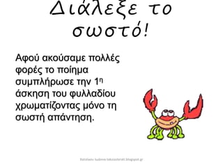 Διάλεξε το
σωστό!
Αφού ακούσαμε πολλές
φορές το ποίημα
συμπλήρωσε την 1η
άσκηση του φυλλαδίου
χρωματίζοντας μόνο τη
σωστή απάντηση.
Χατσίκου Ιωάννα taksiasterati.blogspot.gr
 
