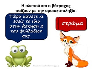 Η αλεπού και ο βάτραχος
παίζουν με την ομοιοκαταληξία.
σεντόνι
μπαλκόν
ι
ομπρέλα
σαμπρέλα
χώμα
στρώμα
Τώρα κάνετε κι
εσείς το ίδιο
στην άσκηση 2
του φυλλαδίου
σας.
Χατσίκου Ιωάννα taksiasterati.blogspot.gr
 